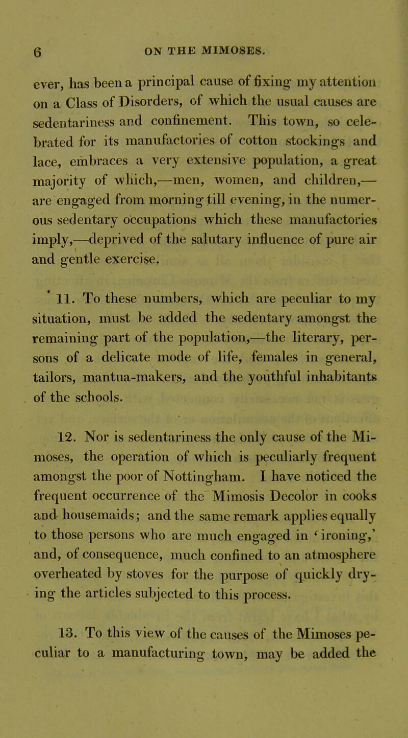 ever, has been a principal cause of fixing- my attention on a Class of Disorders, of which the usual causes are sedentariness and confinement. This town, so cele- brated for its manufactories of cotton stockings and lace, embraces a very extensive population, a great majority of which,—men, women, and children,— are engaged from morning till evening, in the numer- ous sedentary occupations which these manufactories imply,—deprived of the salutary influence of pure air and gentle exercise, 11. To these numbers, which are peculiar to my situation, must be added the sedentary amongst the remaining part of the population,—the literary, per- sons of a delicate mode of life, females in general, tailors, mantua-makers, and the youthful inhabitants of the schools. 12. Nor is sedentariness the only cause of the Mi- moses, the operation of which is peculiarly frequent amongst the poor of Nottingham. I have noticed the frequent occurrence of the Mimosis Decolor in cooks and housemaids; and the same remark applies equally to those persons who are much engaged in * ironing,' and, of consequence, much confined to an atmosphere overheated by stoves for the purpose of quickly dry- ing the articles subjected to this process. 13. To this view of the causes of the Mimoses pe- culiar to a manufacturing town, may be added the