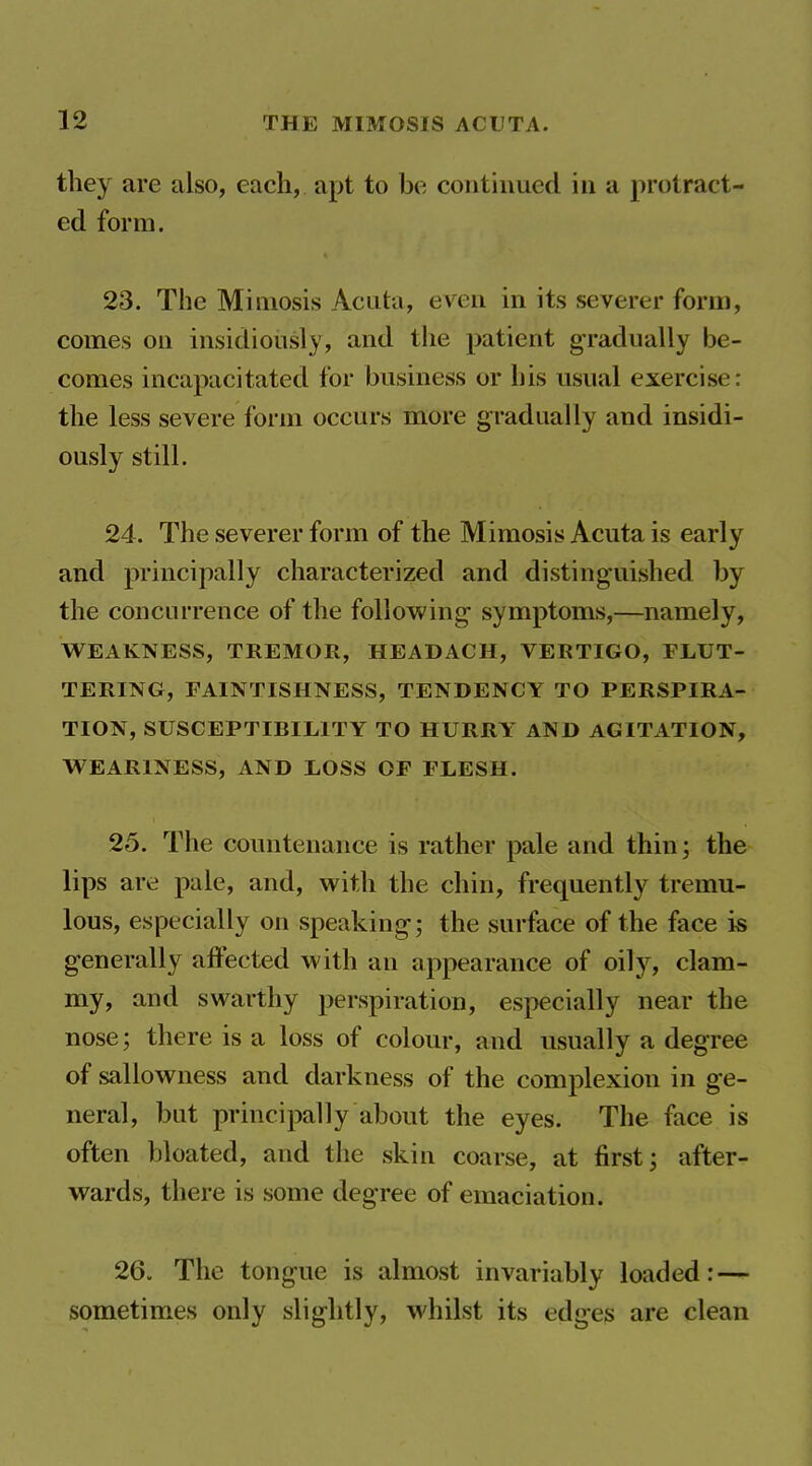 they are also, each, apt to be continued in a protract- ed form. 23. The Miniosis Acuta, even in its severer form, comes on insidiously, and the patient gradually be- comes incapacitated for business or his usual exercise: the less severe form occurs more gradually and insidi- ously still. 24. The severer form of the Mimesis Acuta is early and principally characterized and distinguished by the conciu'rence of the following symptoms,—namely, WEAKNESS, TREMOR, HEADACH, VERTIGO, FLUT- TERING, FAINTISHNESS, TENDENCY TO PERSPIRA- TION, SUSCEPTIBILITY TO HURRY AND AGITATION, WEARINESS, AND LOSS OF FLESH. 25. The countenance is rather pale and thin; the lips are pale, and, with the chin, frequently tremu- lous, especially on speaking; the surface of the face is generally affected with an appearance of oily, clam- my, and swarthy perspiration, especially near the nose; there is a loss of colour, and usually a degree of sallowness and darkness of the complexion in ge- neral, but principally about the eyes. The face is often bloated, and the skin coarse, at first; after- wards, there is some degree of emaciation. 26- The tongue is almost invariably loaded: — sometimes only slightly, whilst its edges are clean