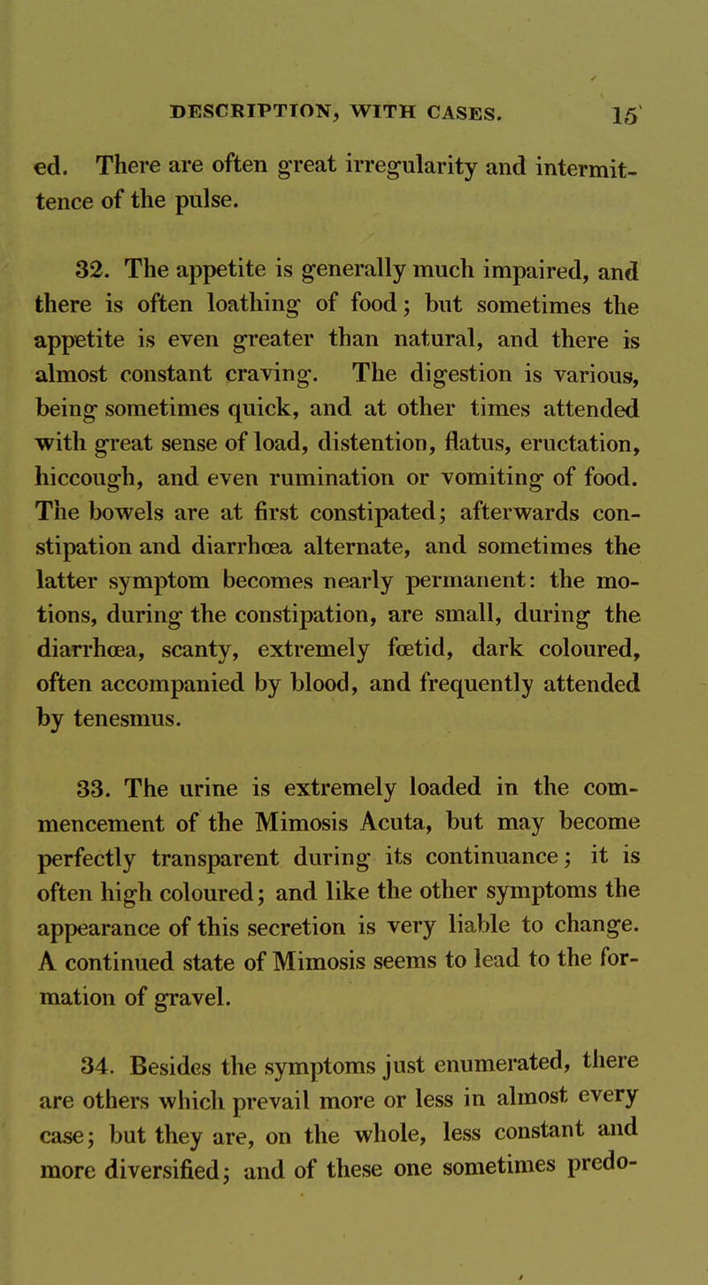 ed. There are often great irregularity and intermit- tence of the pulse. 32. The appetite is generally much impaired, and there is often loathing of food; but sometimes the appetite is even greater than natural, and there is almost constant craving. The digestion is various, being sometimes quick, and at other times attended with great sense of load, distention, flatus, eructation, hiccough, and even rumination or vomiting of food. The bowels are at first constipated; afterwards con- stipation and diarrhoea alternate, and sometimes the latter symptom becomes nearly permanent: the mo- tions, during the constipation, are small, during the diarrhoea, scanty, extremely foetid, dark coloured, often accompanied by blood, and frequently attended by tenesmus. 33. The urine is extremely loaded in the com- mencement of the Mimosis Acuta, but may become perfectly transparent during its continuance; it is often high coloured; and like the other symptoms the appearance of this secretion is very liable to change. A continued state of Mimosis seems to lead to the for- mation of gravel. 34. Besides the symptoms just enumerated, there are others which prevail more or less in almost every case; but they are, on the whole, less constant and more diversified; and of these one sometimes predo- /