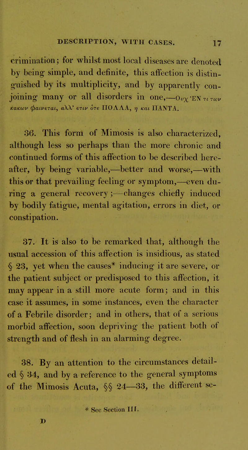 crimination for whilst most local diseases are denoted by being simple, and definite, this affection is distin- o'uished by its multiplicity, and by apparently con- joining many or all disorders in one,—Oi/^'ENTtTwi/ KaKwv (paiveTaif aW etiv ore IIOAAA, kui IIANTA. 36. This form of Mimosis is also characterized, although less so perhaps than the more chronic and continued forms of this affection to be described here- after, by being variable,—better and worse,—with this or that prevailing feeling or symptom,—even du- ring a general recovery;—changes chiefly induced by bodily fatigue, mental agitation, errors in diet, or constipation. 37. It is also to be remarked that, although the usual accession of this affection is insidious, as stated § 23, yet when the causes* inducing it are severe, or the patient subject or predisposed to this affection, it may appear in a still more acute form; and in this case it assumes, in some instances, even the character of a Febrile disorder; and in others, that of a serious morbid affection, soon depriving the patient both of strength and of flesh in an alarming degree. 38. By an attention to the circumstances detail- ed § 34, and by a reference to the general symptoms of the Mimosis Acuta, §§ 24—33, the different se- * See Section in. J)