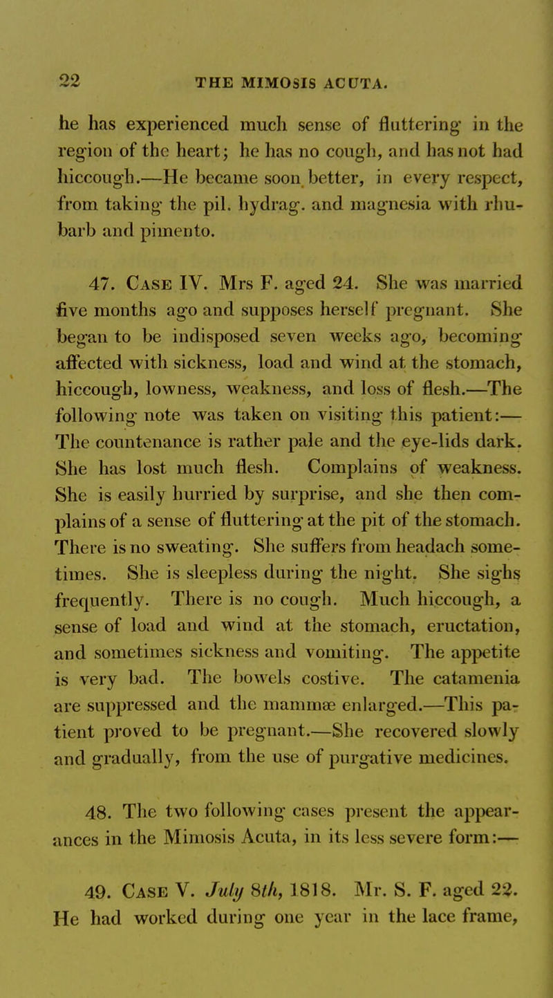 he has experienced much sense of fluttering in the region of the heart; he has no cough, and has not had hiccough.—He became soon better, in every respect, from taking the pil. hydrag. and magnesia with rhu- barb and pimento. 47. Case IV. Mrs F. aged 24. She was married five months ago and supposes herself f)regnant. She began to be indisposed seven weeks ago, becoming affected with sickness, load and wind at the stomach, hiccough, lowness, weakness, and loss of flesh.—The following note was taken on visiting this patient:— The countenance is rather pale and the eye-lids dark. She has lost much flesh. Complains of weakness. She is easily hurried by surprise, and she then com- plains of a sense of fluttering at the pit of the stomach. There is no sweating. She suflers from headach some- times. She is sleepless during the night. She sighs frequently. There is no cough. Much hiccough, a sense of load and wind at the stomach, eructation, and sometimes sickness and vomiting. The appetite is very bad. The bowels costive. The catamenia are suppressed and the mamma? enlarged.—This pa- tient proved to be pregnant.—She recovered slowly and gradually, from the use of purgative medicines. 48. The two following cases present the appear- ances in the Mimesis Acuta, in its less severe form:— 49. Case V. Jubj Sth, 1818. Mr. S. F. aged 22. He had worked during one year in the lace frame,