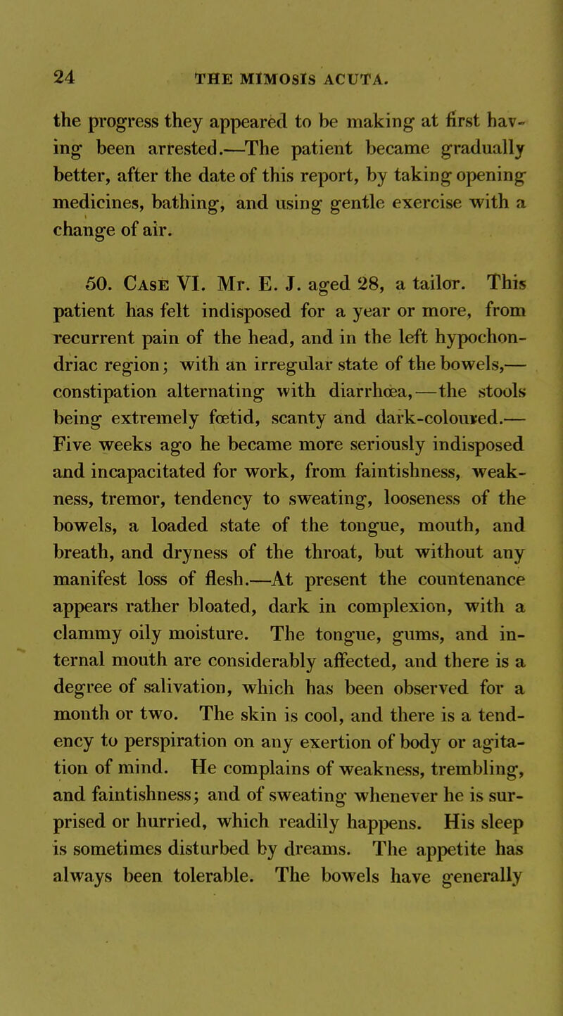 the progress they appeared to be making at first hav- ing been arrested.—^The patient became gradually better, after the date of this report, by taking opening medicines, bathing, and using gentle exercise with a change of air. 50. Case VI. Mr. E. J. aged 28, a tailor. This patient has felt indisposed for a year or more, from recurrent pain of the head, and in the left hypochon- driac region; with an irregular state of the bowels,— constipation alternating with diarrhoea,—the stools being extremely foetid, scanty and dark-colouved.— Five weeks ago he became more seriously indisposed and incapacitated for work, from faintishness, weak- ness, tremor, tendency to sweating, looseness of the bowels, a loaded state of the tongue, mouth, and breath, and dryness of the throat, but without any manifest loss of flesh.—At present the countenance appears rather bloated, dark in complexion, with a clammy oily moisture. The tongue, gums, and in- ternal mouth are considerably affected, and there is a degree of salivation, which has been observed for a month or two. The skin is cool, and there is a tend- ency to perspiration on any exertion of body or agita- tion of mind. He complains of weakness, trembling, and faintishness; and of sweating whenever he is sur- prised or hurried, which readily happens. His sleep is sometimes disturbed by dreams. The appetite has always been tolerable. The bowels have generally