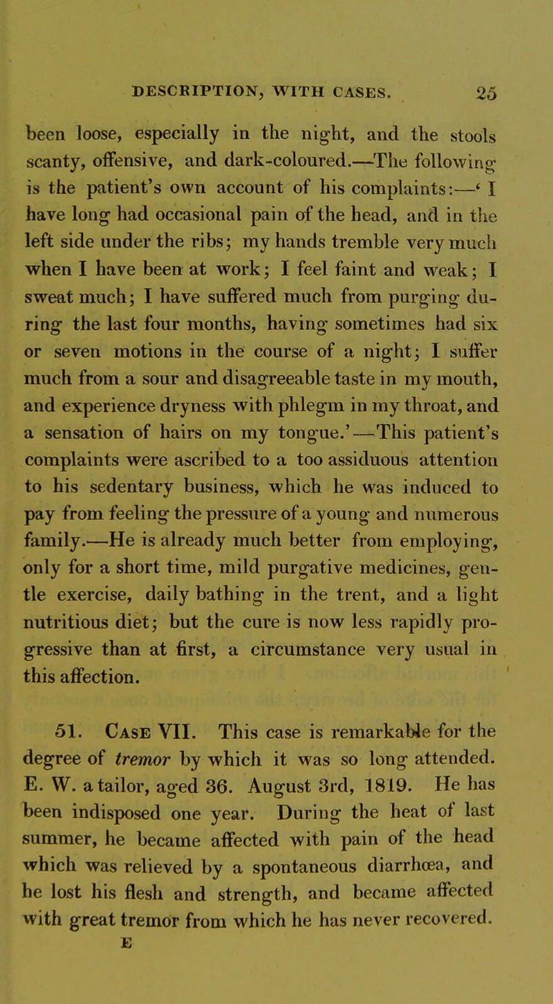 been loose, especially in the night, and the stools scanty, offensive, and dark-coloured.—^The following is the patient's own account of his complaints:—* I have long had occasional pain of the head, and in the left side under the ribs; my hands tremble very much when I have been at vrork; I feel faint and weak; I sweat much; I have suffered much from purging du- ring the last four months, having sometimes had six or seven motions in the course of a night; I suffer much from a sour and disagreeable taste in my mouth, and experience dryness with phlegm in my throat, and a sensation of hairs on my tongue.'—This patient's complaints were ascribed to a too assiduous attention to his sedentary business, which he was induced to pay from feeling the pressure of a young and numerous family.—He is already much better from employing, only for a short time, mild purgative medicines, gen- tle exercise, daily bathing in the trent, and a light nutritious diet; but the cure is now less rapidly pro- gressive than at first, a circumstance very usual in this affection. 51. Case VII. This case is remarkabJe for the degree of tremor by which it was so long attended. E. W. a tailor, aged 36. August 3rd, 1819. He has been indisposed one year. During the heat of last summer, he became affected with pain of the head which was relieved by a spontaneous diarrhoea, and he lost his flesh and strength, and became affected with great tremor from which he has never recovered.