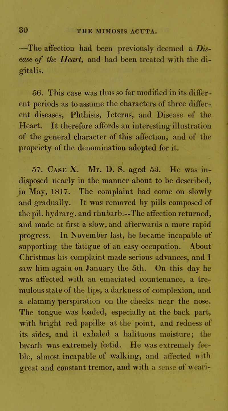 —The affection had been previously deemed a Dis- ease of the Heart, and had been treated with the di- gitalis. 56. This case was thus so far modified in its differ- ent periods as to assume the characters of three differ- ent diseases, Phthisis, Icterus, and Disease ef the Heart. It therefore affords an interesting illustration of the general character of this affection, and of the propriety of the denomination adopted for it. 57. Case X. Mr. D. S. aged 53. He was in- disposed nearly in the manner about to be described, in May, 1817. The complaint had come on slowly and gradually. It was removed by pills composed of the pil. hydrarg. and rhubarb.—The affection returned, and made at first a slow, and afterwards a more rapid progress. In November last, he became incapable of supporting the fatigue of an easy occupation. About Christmas his complaint made serious advances, and I saw him again on January the 5th. On this day he was affected with an emaciated countenance, a tre- mulous state of the lips, a darkness of complexion, and a clammy perspiration on the cheeks near the nose. The tongue was loaded, especially at the back part, with bright red papillae at the point, and redness of its sides, and it exhaled a halituous moisture; the breath was extremely foetid. He was extremely fee- ble, almost incapable of walking, and affected with great and constant tremor, and with a sense of weari-