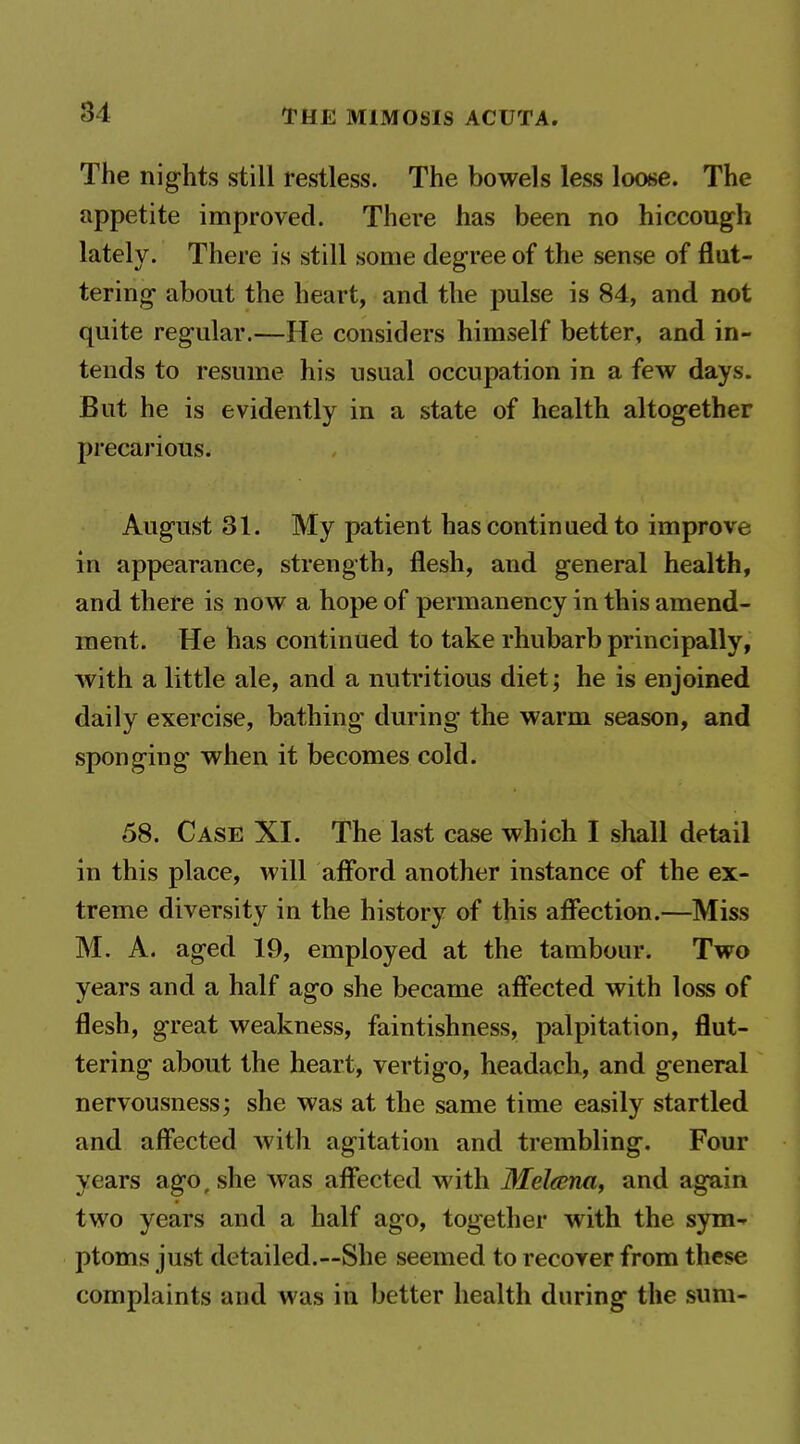 The nights still restless. The bowels less loose. The appetite improved. There has been no hiccough lately. There is still some degree of the sense of flut- tering about the heart, and the pulse is 84, and not quite regular.—He considers himself better, and in- tends to resume his usual occupation in a few days. But he is evidently in a state of health altogether precarious. August 31. My patient has continued to improve in appearance, strength, flesh, and general health, and there is now a hope of permanency in this amend- ment. He has continued to take rhubarb principally, with a little ale, and a nutritious diet; he is enjoined daily exercise, bathing during the warm season, and sponging when it becomes cold. 58. Case XI. The last case which I shall detail in this place, will afibrd another instance of the ex- treme diversity in the history of this affection.—Miss M. A. aged 19, employed at the tambour. Two years and a half ago she became affected with loss of flesh, great weakness, faintishness, palpitation, flut- tering about the heart, vertigo, headach, and general nervousness; she was at the same time easily startled and aff'ected with agitation and trembling. Four years ago, she was affected with Meltma, and again two years and a half ago, together with the sym-- ptoms just detailed.—She seemed to recover from these complaints and was in better health during the sum-