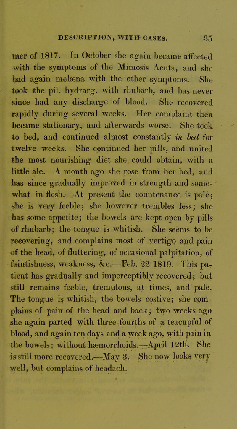 mer of 1817. In October she again became affected with the symptoms of the Mimosis Acuta, and she had again meleena with the other symptoms. She took the pil. hydrarg. with rhubarb, and has never since had any discharge of blood. She recovered rapidly during- several weeks. Her complaint then became stationary, and afterwards worse. She took to bed, and continued almost constantly in bed for twelve weeks. She continued her pills, and united the most nourishing diet she. could obtain, with a little ale. A month ago she rose from her bed, and has since gradually improved in strength and some- what in flesh.^—At present the countenance is pale; she is very feeble; she however trembles less; she has some appetite; the bowels are kept open by pills of rhubarb; the tongue is whitish. She seems to be recovering, and complains most of vertigo and pain of the head, of fluttering, of occasional palpitation, of faintishness, weakness, &c.—Feb. 22 1819. This par tient has gradually and imperceptibly recovered; but still remains feeble, tremulous, at times, and pale. The tongue is whitish, the bowels costive; she com- plains of pain of the head and back; two weeks ago she again parted with three-fourths of a teacupful of blood, and again ten days and a week ago, with pain in the bowels; without haemorrhoids.—April 12th. She is still more recovered.—May 3. She now looks very well, but complains of headach.