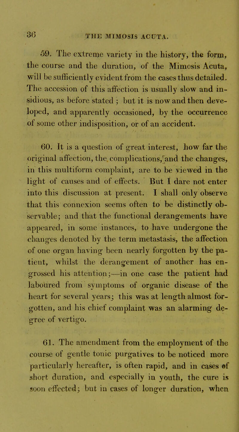 59. The extreme variety in the history, the form, the course and the duration, of the Mimosis Acuta, will be sufficiently evident from the cases thus detailed. The accession of this affection is usually slow and in- sidious, as before stated ; but it is now and then deve- loped, and apparently occasioned, by the occurrence of some other indisposition, or of an accident. 60. It is a question of great interest, how far the original affection, the. complications,'and the changes, in this multiform complaint, are to be viewed in the light of causes and of effects. But I dare not enter into this discussion at present. I shall only observe that this connexion seems often to be distinctly ob- servable; and that the functional (ierangements have appeared, in some instances, to have undergone the changes denoted by the term metastasis, the affection of one organ having been nearly forgotten by the pa- tient, whilst the derangement of another has en- grossed his attention;—in one case the patient had laboured from symptoms of organic disease of the heart for several years; this was at length almost for- gotten, and his chief complaint was an alarming de- gree of vertigo. 61. The amendment from the employment of the course of gentle tonic purgatives to be noticed more particularly hereafter, is often rapid, and in cases ef short duration, and especially in youth, the cure is soon effected; but in cases of longer duration, when