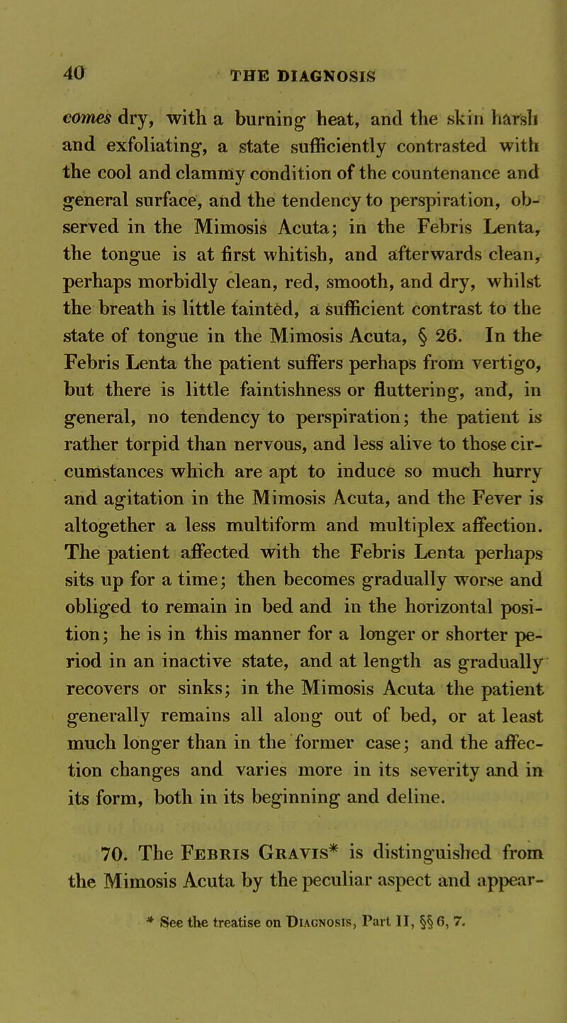 comes dry, with a burning- heat, and the skin harsh and exfoliating, a state sufficiently contrasted with the cool and clamniy condition of the countenance and general surface, and the tendency to perspiration, ob- served in the Mimosis Acuta; in the Febris Lenta, the tongue is at first whitish, and afterwards clean, perhaps morbidly clean, red, smooth, and dry, whilst the breath is little tainted, a sufficient contrast to the state of tongue in the Mimosis Acuta, § 26. In the Febris Lenta the patient suffers perhaps from vertigo, but there is little faintishness or fluttering, and, in general, no tendency to perspiration; the patient is rather torpid than nervous, and less alive to those cir- cumstances which are apt to induce so much hurry and agitation in the Mimosis Acuta, and the Fever is altogether a less multiform and multiplex affection. The patient affected with the Febris Lenta perhaps sits up for a time; then becomes gradually worse and obliged to remain in bed and in the horizontal posi- tion; he is in this manner for a longer or shorter pe- riod in an inactive state, and at length as gradually recovers or sinks; in the Mimosis Acuta the patient generally remains all along out of bed, or at least much longer than in the former case; and the affec- tion changes and varies more in its severity and in its form, both in its beginning and deline. 70. The Febris Gravis* is distinguished from the Mimosis Acuta by the peculiar aspect and appear-