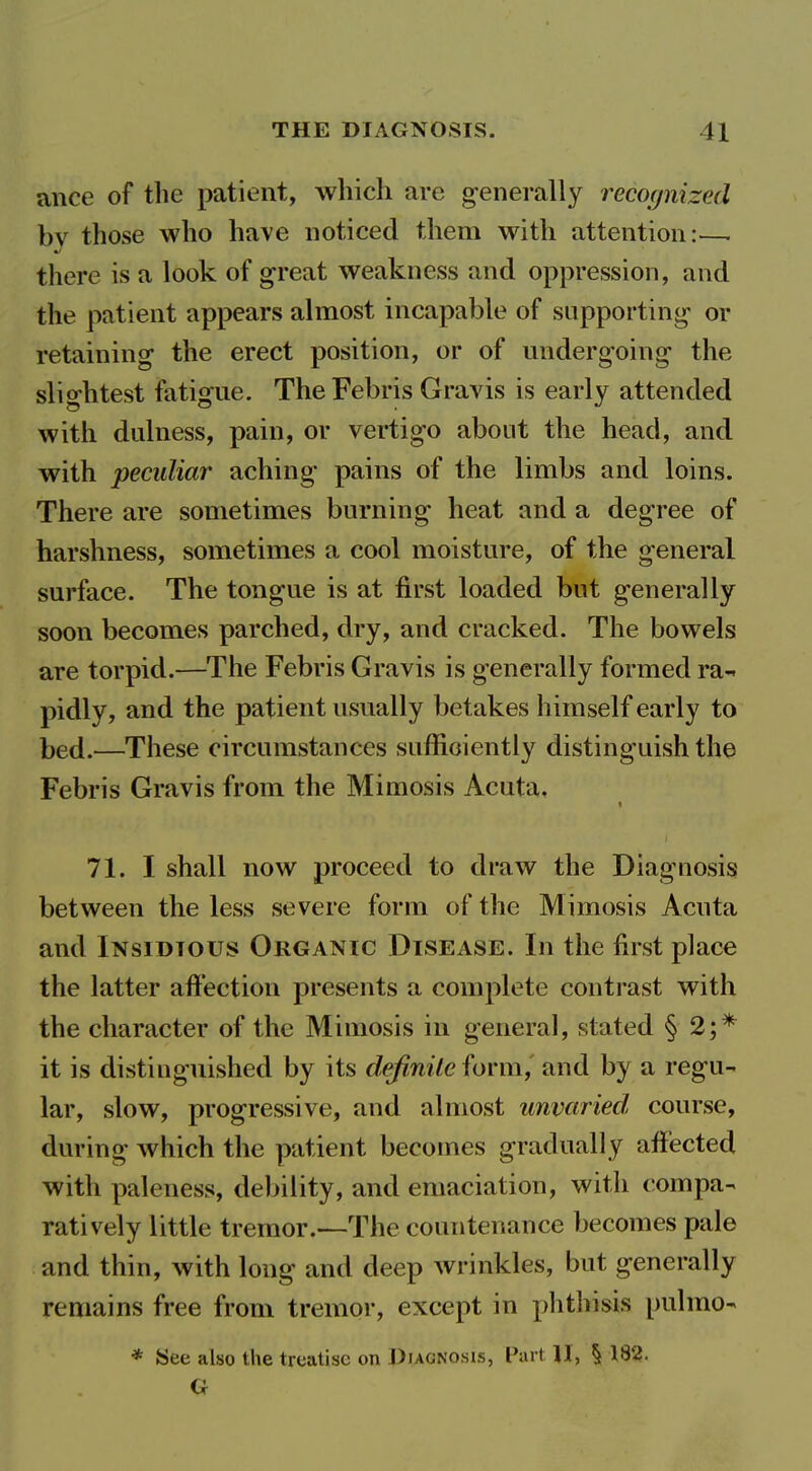 ance of the patient, which are generally recoc/nized by those who have noticed them with attention:—. there is a look of great weakness and oppression, and the patient appears almost incapable of supporting- or retaining the erect position, or of undergoing the slightest fatigue. The Febris Gravis is early attended with dulness, pain, or vertigo about the head, and with peculiar aching pains of the limbs and loins. There are sometimes burning heat and a degree of harshness, sometimes a cool moisture, of the general surface. The tongue is at first loaded but generally soon becomes parched, dry, and cracked. The bowels are torpid.—The Febris Gravis is generally formed ra- pidly, and the patient usually betakes himself early to bed.—These circumstances sufficiently distinguish the Febris Gravis from the Mimosis Acuta, 71. I shall now proceed to draw the Diagnosis between the less severe form of the Mimosis Acuta and Insidious Organic Disease. In the first place the latter aft'ection presents a complete contrast with the character of the Mimosis in general, stated § 2;* it is distinguished by its definite form, and by a regu- lar, slow, progressive, and almost unvaried course, during which the patient becomes gradually affected with paleness, debility, and emaciation, with compa- ratively little tremor.—The countenance becomes pale and thin, with long and deep wrinkles, but generally remains free from tremor, except in phthisis pulmo- * See also the treatise on J)iaonosis, Part 11, § 182. G