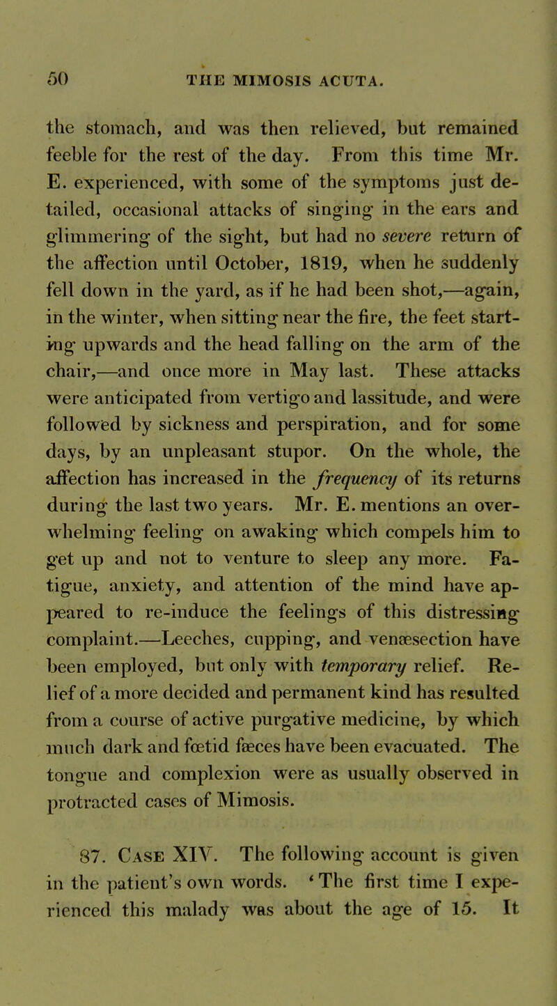 the stomach, and was then relieved, but remained feeble for the rest of the day. From this time Mr. E. experienced, with some of the symptoms just de- tailed, occasional attacks of singing in the ears and glimmering- of the sight, but had no severe return of the affection until October, 1819, when he suddenly fell down in the yard, as if he had been shot,—again, in the winter, when sitting near the fire, the feet start- ing upwards and the head falling on the arm of the chair,—and once more in May last. These attacks were anticipated from vertigo and lassitude, and were followed by sickness and perspiration, and for some days, by an unpleasant stupor. On the whole, the affection has increased in the frequency of its returns during the last two years. Mr. E. mentions an over- whelming feeling on awaking which compels him to get up and not to venture to sleep any more. Fa- tigue, anxiety, and attention of the mind have ap- peared to re-induce the feelings of this distressing complaint.—Leeches, cupping, and vensesection have been employed, but only with temporary relief. Re- lief of a more decided and permanent kind has resulted from a course of active purgative medicine, by which much dark and foetid faeces have been evacuated. The tongue and complexion were as usually observed in protracted cases of Mimosis. 87. Case XIV. The following account is given in the patient's own words. * The first time I exj^e- rienced this malady was about the age of 15. It