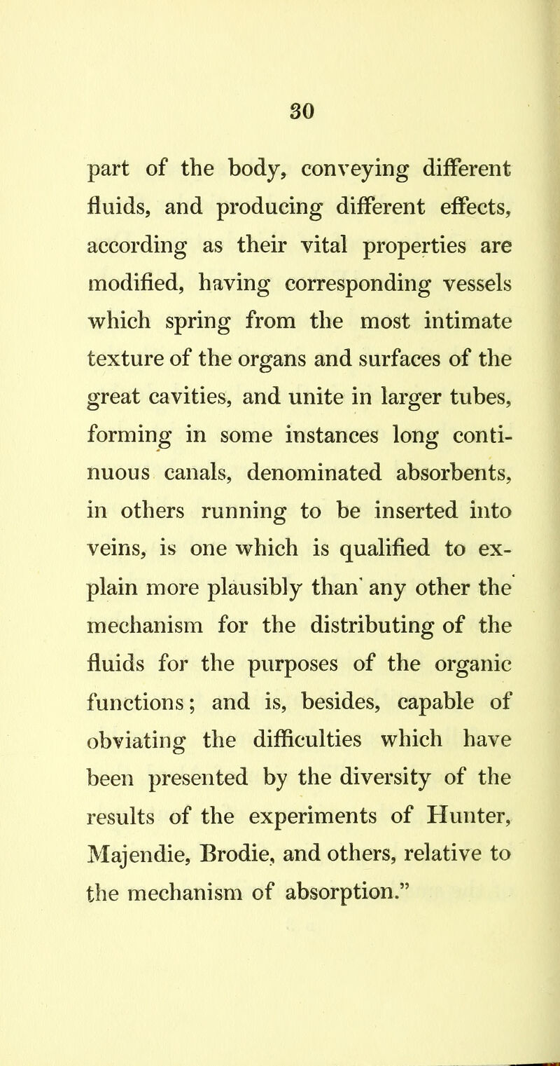 so part of the body, conveying different fluids, and producing different effects, according as their vital properties are modified, having corresponding vessels v^hich spring from the most intimate texture of the organs and surfaces of the great cavities, and unite in larger tubes, forming in some instances long conti- nuous canals, denominated absorbents, in others running to be inserted into veins, is one which is qualified to ex- plain more plausibly than' any other the mechanism for the distributing of the fluids for the purposes of the organic functions; and is, besides, capable of obviating the difficulties which have been presented by the diversity of the results of the experiments of Hunter, Majendie, Brodie, and others, relative to the mechanism of absorption.