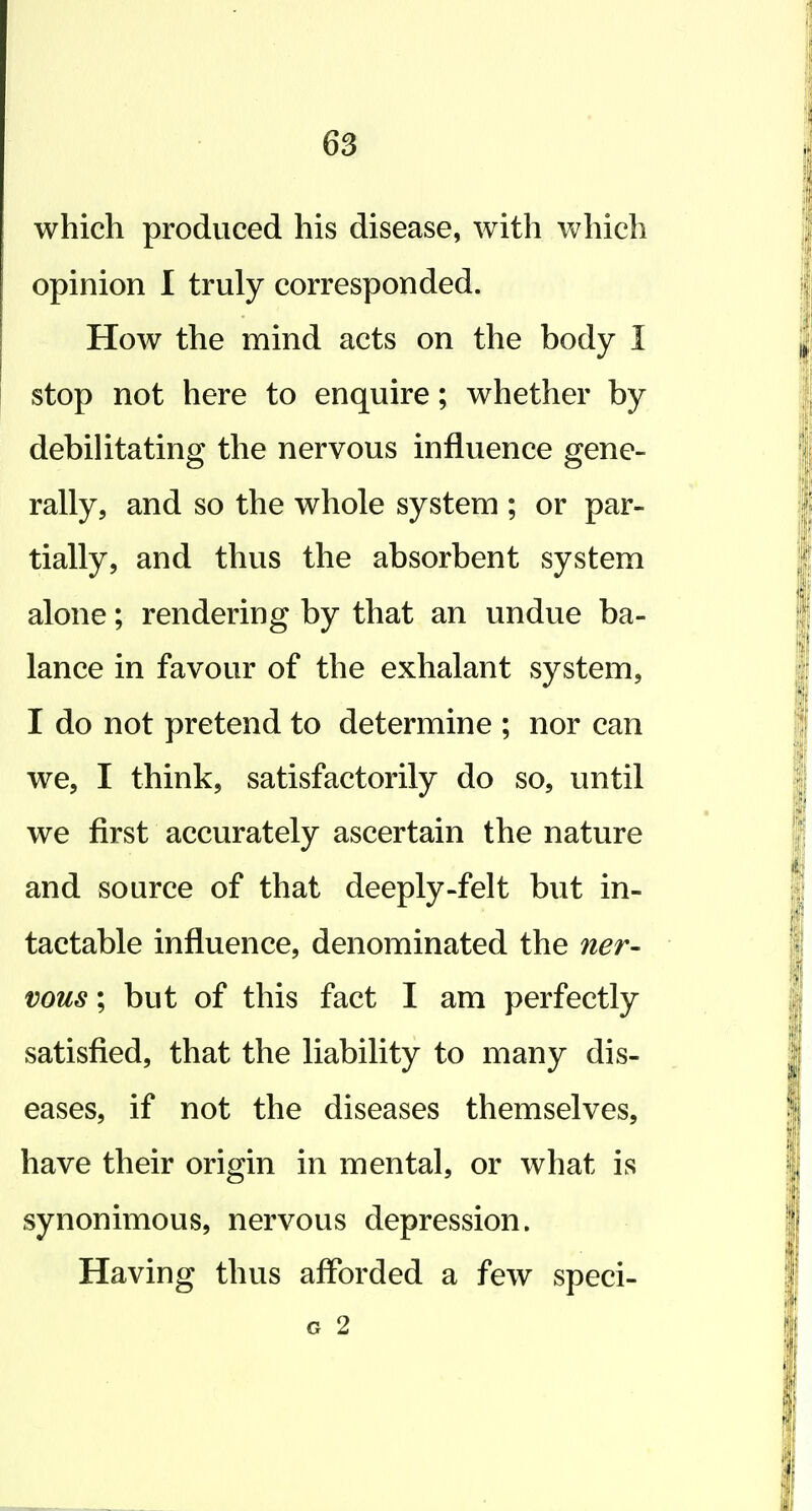 which produced his disease, with Vv^hich opinion I truly corresponded. How the mind acts on the body I stop not here to enquire; whether by debilitating the nervous influence gene- rally, and so the whole system ; or par- tially, and thus the absorbent system alone; rendering by that an undue ba- lance in favour of the exhalant system, I do not pretend to determine ; nor can we, I think, satisfactorily do so, until we first accurately ascertain the nature and source of that deeply-felt but in- tactable influence, denominated the ner- vous ; but of this fact I am perfectly satisfied, that the liability to many dis- eases, if not the diseases themselves, have their origin in mental, or what is synonimous, nervous depression. Having thus afforded a few speci- G 2