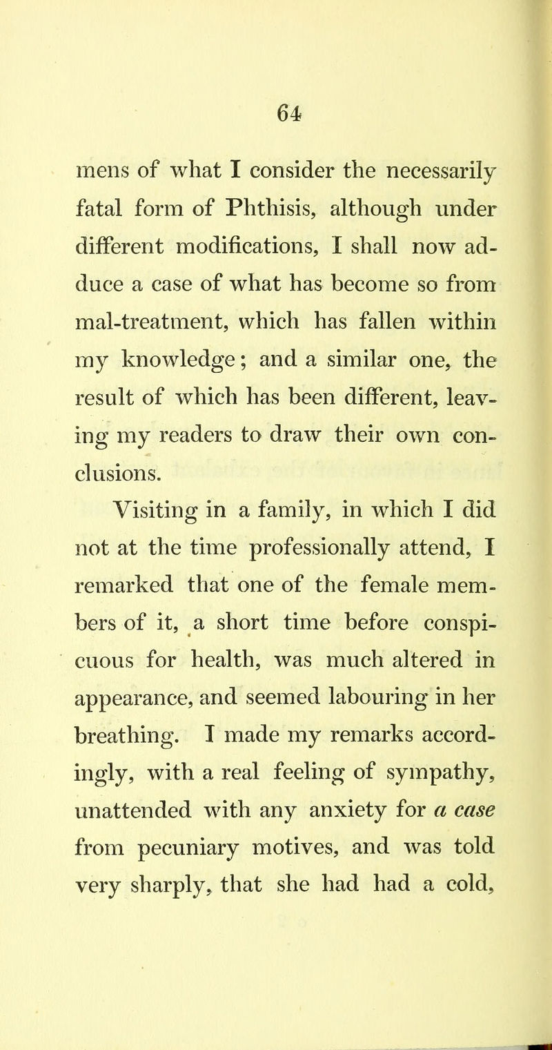 mens of what I consider the necessarily fatal form of Phthisis, although under different modifications, I shall now ad- duce a case of what has become so from mal-treatment, which has fallen within my knowledge; and a similar one, the result of which has been different, leav- ing my readers to draw their own con- clusions. Visiting in a family, in which I did not at the time professionally attend, I remarked that one of the female mem- bers of it, a short time before conspi- cuous for health, was much altered in appearance, and seemed labouring in her breathing. I made my remarks accord- ingly, with a real feeling of sympathy, unattended with any anxiety for a case from pecuniary motives, and was told very sharply, that she had had a cold.