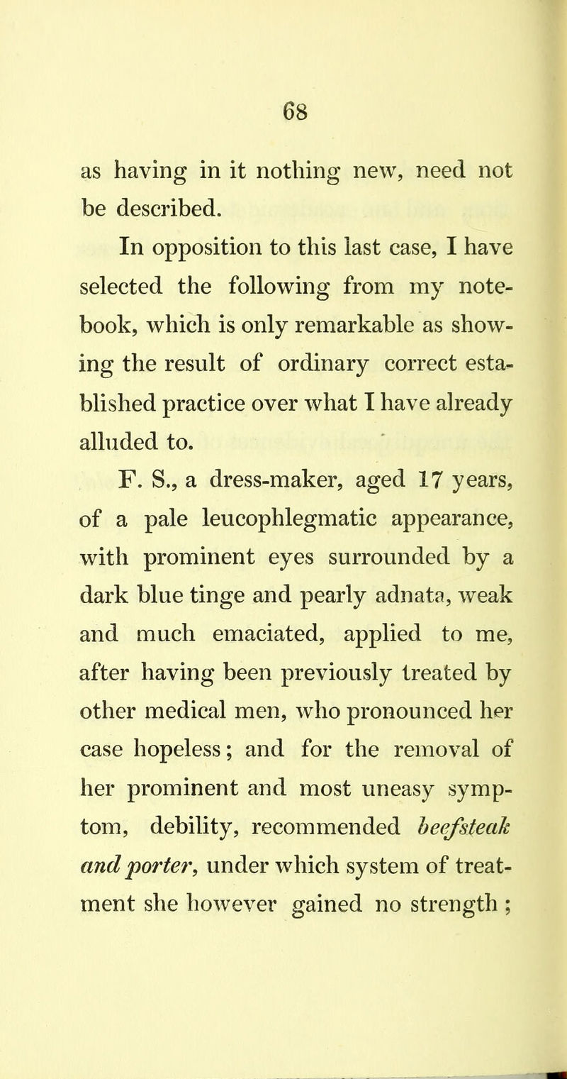 as having in it nothing new, need not be described. In opposition to this last case, I have selected the following from my note- book, which is only remarkable as show- ing the result of ordinary correct esta- blished practice over what I have already alluded to. F. S., a dress-maker, aged 17 years, of a pale leucophlegmatic appearance, with prominent eyes surrounded by a dark blue tinge and pearly adnata, weak and much emaciated, applied to me, after having been previously treated by other medical men, who pronounced her case hopeless; and for the removal of her prominent and most uneasy symp- tom, debility, recommended heefsteak and 'porter^ under which system of treat- ment she however gained no strength ;