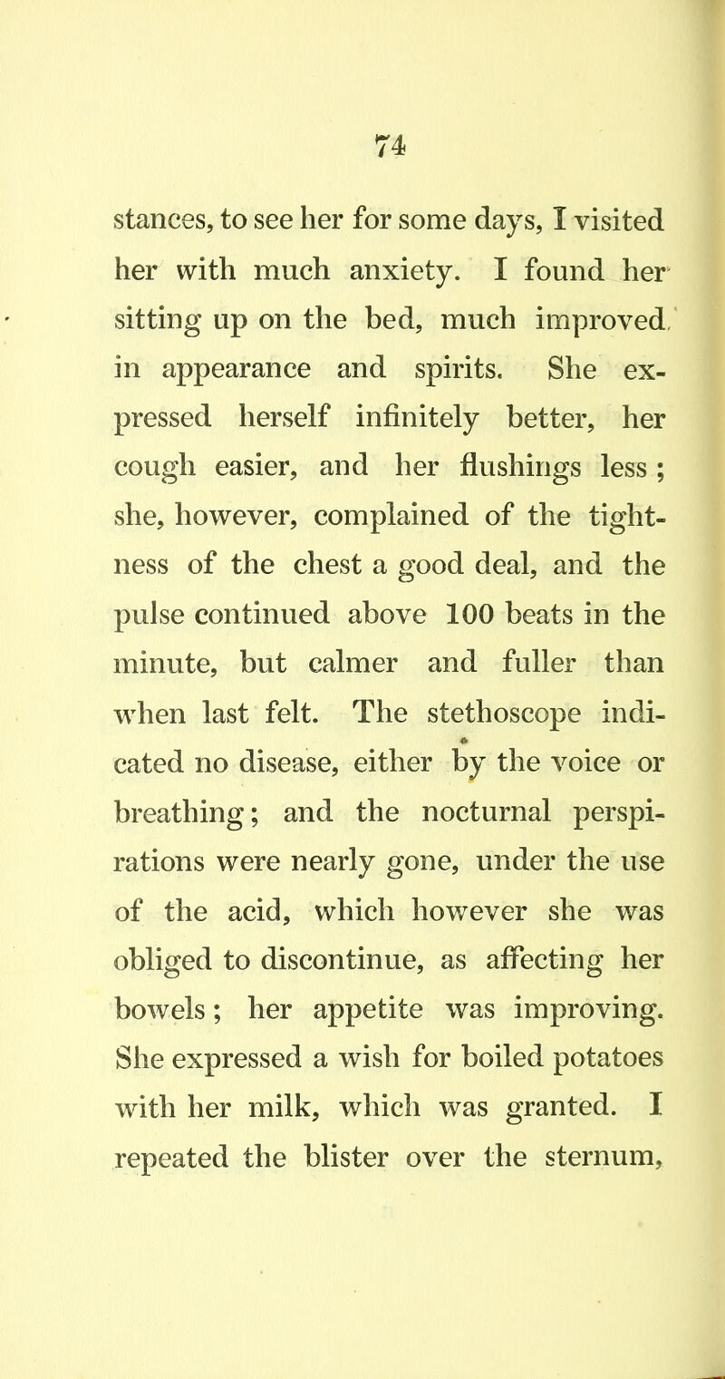stances, to see her for some days, I visited her with much anxiety. I found her sitting up on the bed, much improved, in appearance and spirits. She ex- pressed herself infinitely better, her cough easier, and her flushings less ; she, however, complained of the tight- ness of the chest a good deal, and the pulse continued above 100 beats in the minute, but calmer and fuller than when last felt. The stethoscope indi- * cated no disease, either by the voice or breathing; and the nocturnal perspi- rations were nearly gone, under the use of the acid, which however she was obliged to discontinue, as affecting her bowels; her appetite was improving. She expressed a wish for boiled potatoes with her milk, which was granted. I repeated the blister over the sternum.