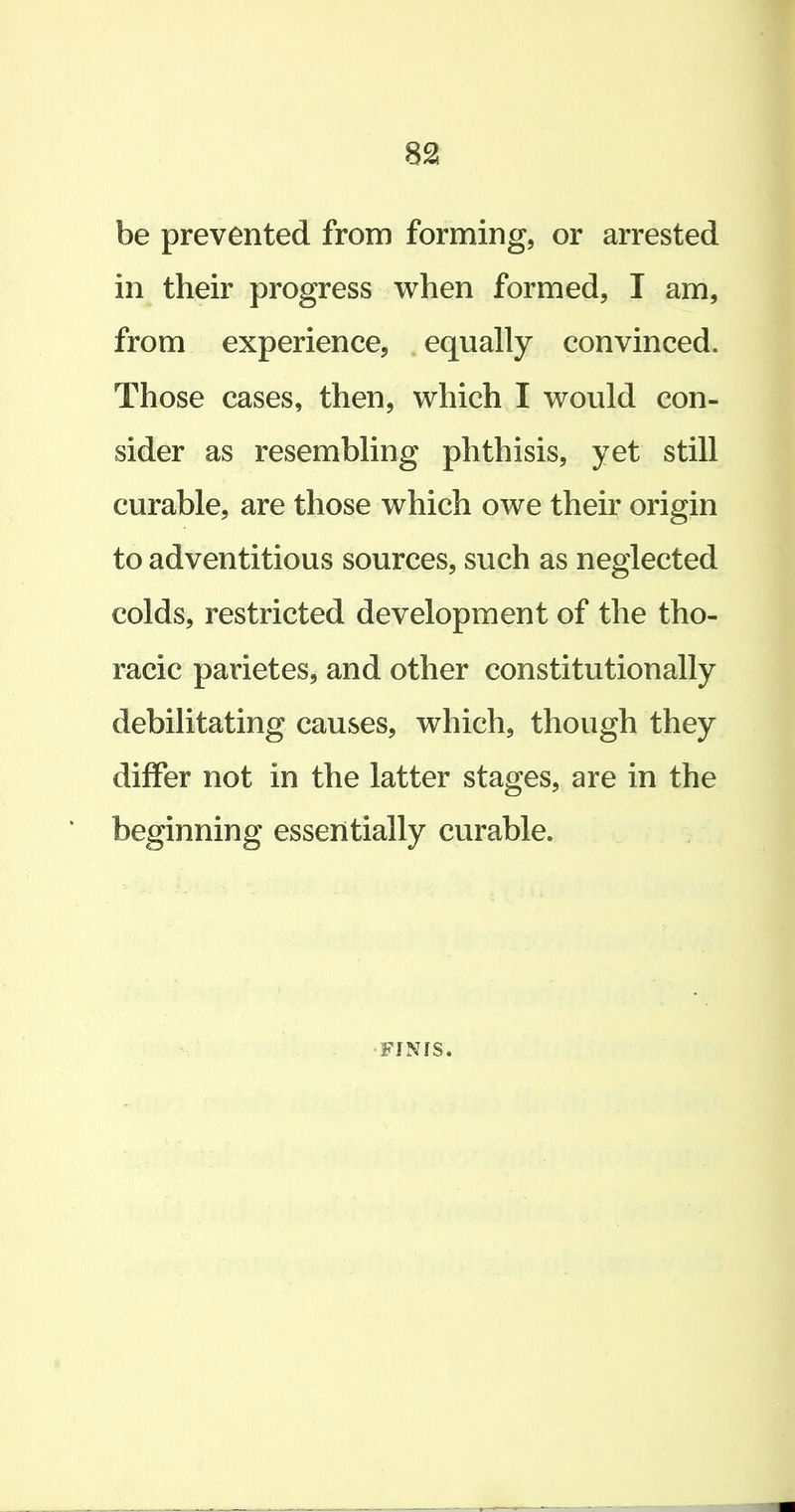 be prevented from forming, or arrested in their progress when formed, I am, from experience, equally convinced. Those cases, then, which I would con- sider as resembling phthisis, yet still curable, are those which owe their origin to adventitious sources, such as neglected colds, restricted development of the tho- racic parietes, and other constitutionally debilitating causes, which, though they differ not in the latter stages, are in the beginning essentially curable. •FINIS.