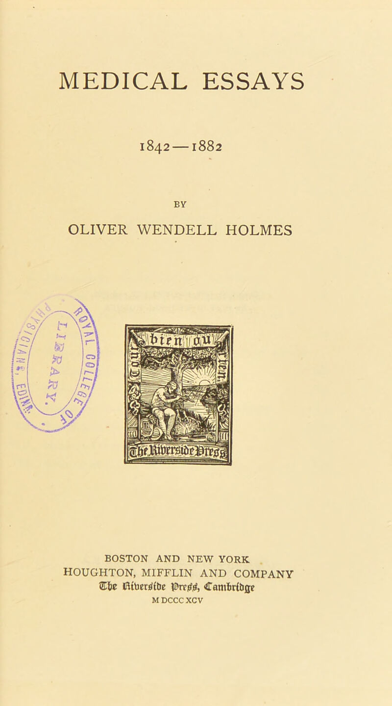 MEDICAL ESSAYS 1842 —1882 BY OLIVER WENDELL HOLMES BOSTON AND NEW YORK HOUGHTON, MIFFLIN AND COMPANY Efie 8UUetitf(tie Camliribge M DCCC xcv