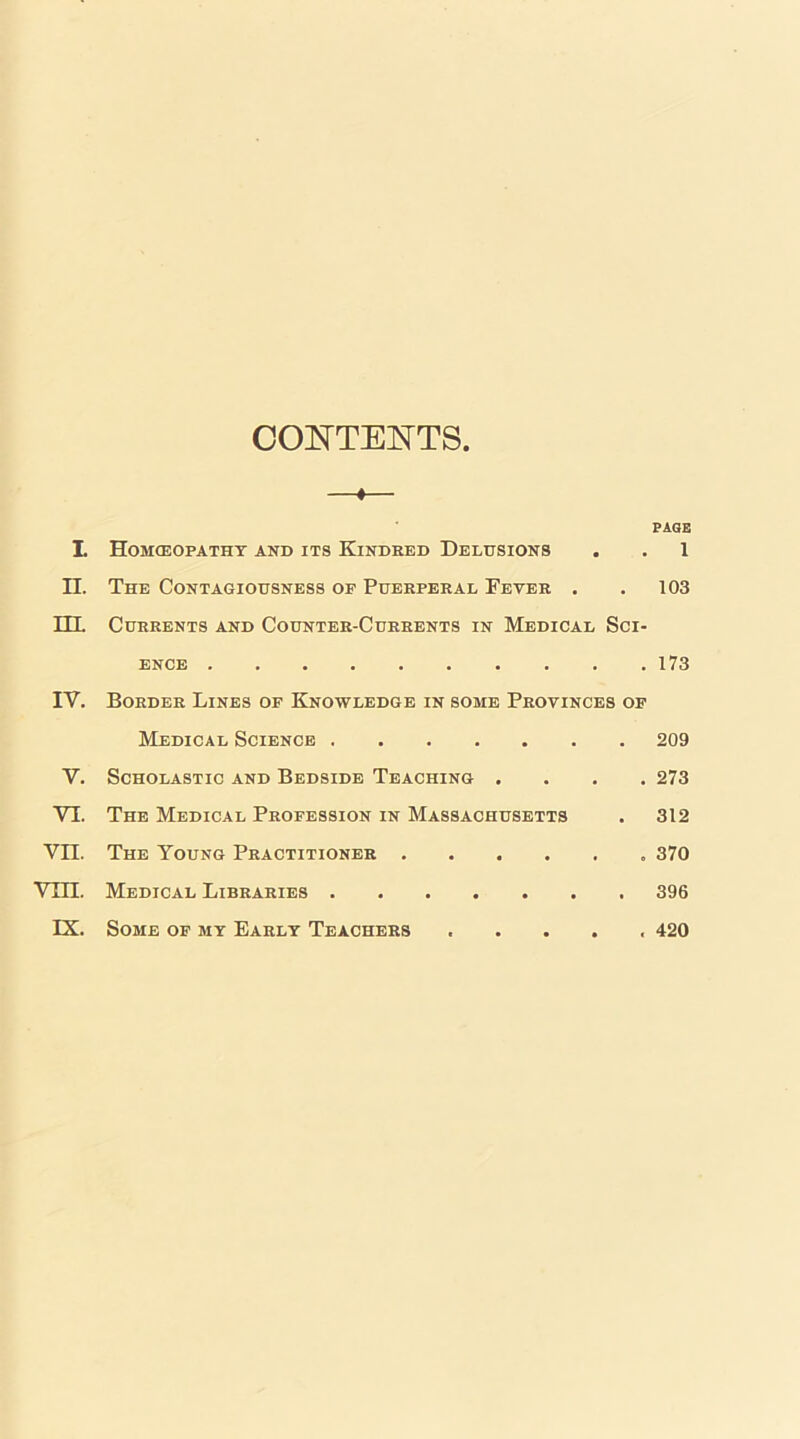 CONTENTS —«— PAGE L Homceopatht and its Kindred Delusions . . 1 n. The Contagiousness of Puerperal Fever . , 103 HL Currents and Counter-Currents in Medical Sci- ence 173 IV. Border Lines of Knowledge in some Provinces of Medical Science 209 V. Scholastic and Bedside Teaching .... 273 VI. The Medical Profession in Massachusetts . 312 Vn. The Young Practitioner 370 Vill. Medical Libraries 396 IX. Some of my Early Teachers . 420