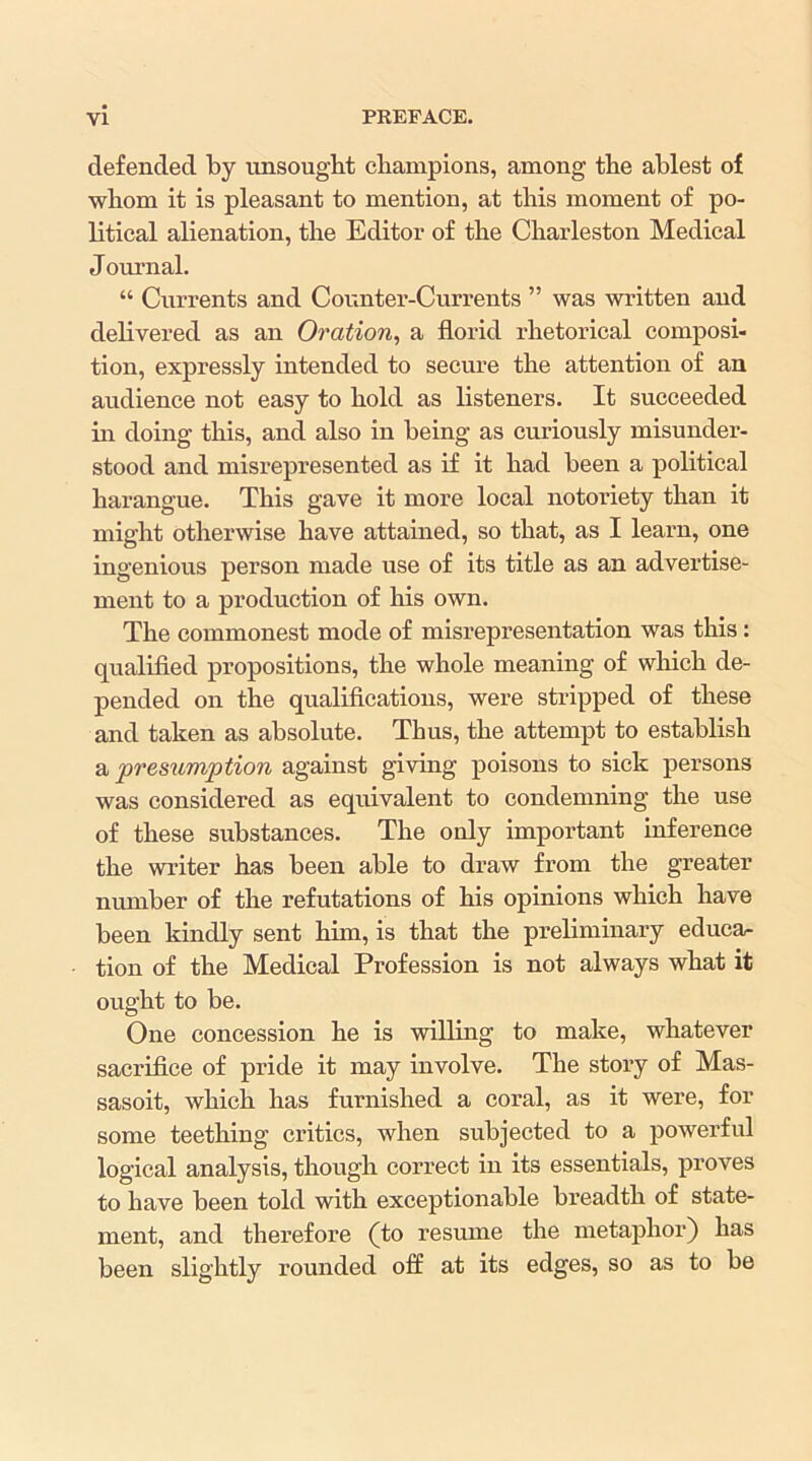 defended by unsought champions, among the ablest of whom it is pleasant to mention, at this moment of po- litical alienation, the Editor of the Charleston Medical Journal. “ Currents and Counter-Currents ” was written and delivered as an Oration, a florid rhetorical composi- tion, expressly intended to secure the attention of an audience not easy to hold as listeners. It succeeded in doing this, and also in being as curiously misunder- stood and misrepresented as if it had been a political harangue. This gave it more local notoriety than it might otherwise have attained, so that, as I learn, one ingenious person made use of its title as an advertise- ment to a production of his own. The commonest mode of misrepresentation was this: qualified propositions, the whole meaning of wliich de- pended on the qualifications, were stripped of these and taken as absolute. Thus, the attempt to establish a presumption against giving poisons to sick persons was considered as equivalent to condemning the use of these substances. The only important inference the writer has been able to draw from the greater number of the refutations of his opinions which have been kindly sent him, is that the preliminary educa- tion of the Medical Profession is not always what it ought to be. One concession he is willing to make, whatever sacrifice of pride it may involve. The story of Mas- sasoit, which has furnished a coral, as it were, for some teething critics, when subjected to a powerful logical analysis, though correct in its essentials, proves to have been told with exceptionable breadth of state- ment, and therefore (to resume the metaphor) has been slightly rounded off at its edges, so as to be