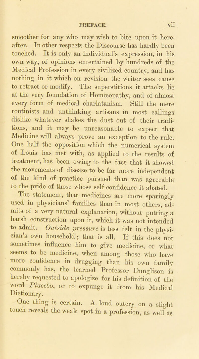 smoother for any who may wish to bite upon it here- after. In other respects the Discourse has hardly been touched. It is only an individual’s expression, in his own way, of opinions entertained by hundreds of the Medical Profession in every civilized country, and has nothing in it which on revision the writer sees cause to retract or modify. The superstitions it attacks lie at the very foundation of Homoeopathy, and of almost every form of medical charlatanism. Still the mere routinists and unthinking artisans in most callings dislike whatever shakes the dust out of their tradi- tions, and it may be unreasonable to expect that Medicine wiU always prove an exception to the rule. One half the opposition which the numerical system of Louis has met with, as ajDplied to the results of treatment, has been owing to the fact that it showed the movements of disease to be far more independent of the kind of practice pursued than was agreeable to the pride of those whose self-confidence it abated. The statement, that medicines are more sparingly used in physicians’ families than in most others, ad- mits of a very natural explanation, without putting a harsh construction upon it, which it was not intended to admit. Outside pressure is less felt in the physi- cian’s own household; that is all. If this does not sometimes influence him to give medicine, or what seems to be medicine, when among those who have more confidence in drugging than his own family commonly has, the learned Professor Dunglison is heieby requested to apologize for his definition of the word Placebo, or to expunge it from his Medical Dictionary. One thing is certain. A loud outcry on a slight touch reveals the weak spot in a profession, as well as