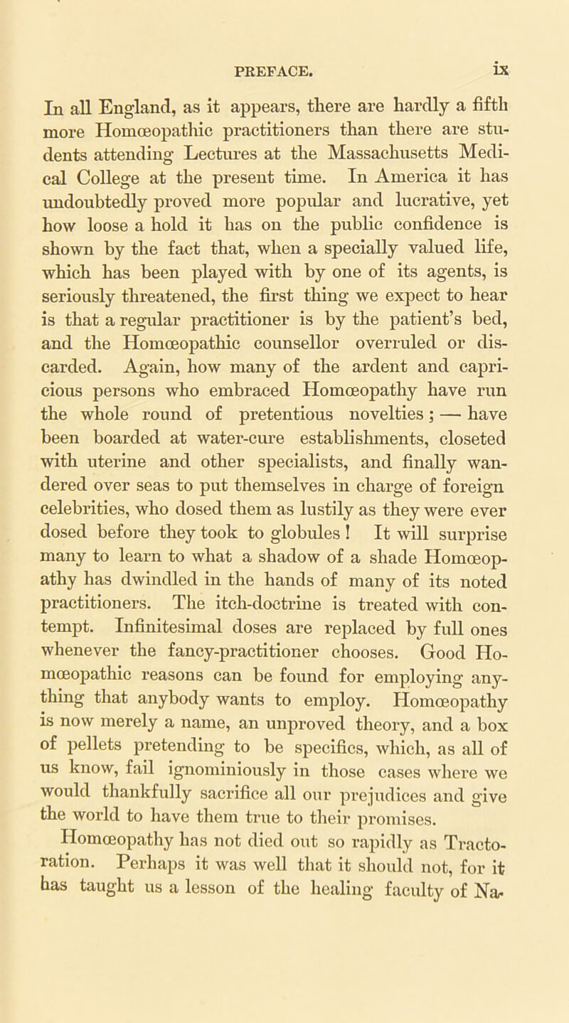 In aU England, as it appears, there are hardly a fifth more Homoeopathic practitioners than there are stu- dents attending Lectures at the Massachusetts Medi- cal College at the present time. In America it has undoubtedly proved more popular and lucrative, yet how loose a hold it has on the public confidence is shown by the fact that, when a specially valued life, which has been played with by one of its agents, is seriously threatened, the first thing we expect to hear is that a regidar practitioner is by the patient’s bed, and the Homoeopathic counsellor overruled or dis- carded. Again, how many of the ardent and capri- cious persons who embraced Homoeopathy have run the whole round of pretentious novelties; — have been boarded at water-cure establishments, closeted with uterine and other specialists, and finally wan- dered over seas to put themselves in charge of foreign celebrities, who dosed them as lustily as they were ever dosed before they took to globules ! It will surprise many to learn to what a shadow of a shade Homoeop- athy has dwindled in the hands of many of its noted practitioners. The itch-doctrme is treated with con- tempt. Infinitesimal doses are replaced by full ones whenever the fancy-practitioner chooses. Good Ho- moeopathic reasons can be found for employing any- thing that anybody wants to employ. Homoeopathy is now merely a name, an unproved theory, and a box of pellets pretending to be specifics, which, as all of us know, fail ignominiously in those cases where we would thankfully sacrifice all our prejudices and give the world to have them true to their promises. Homoeopathy has not died out so rapidly as Tracto- ration. Perhaps it was well that it should not, for it has taught us a lesson of the healing faculty of Na/.