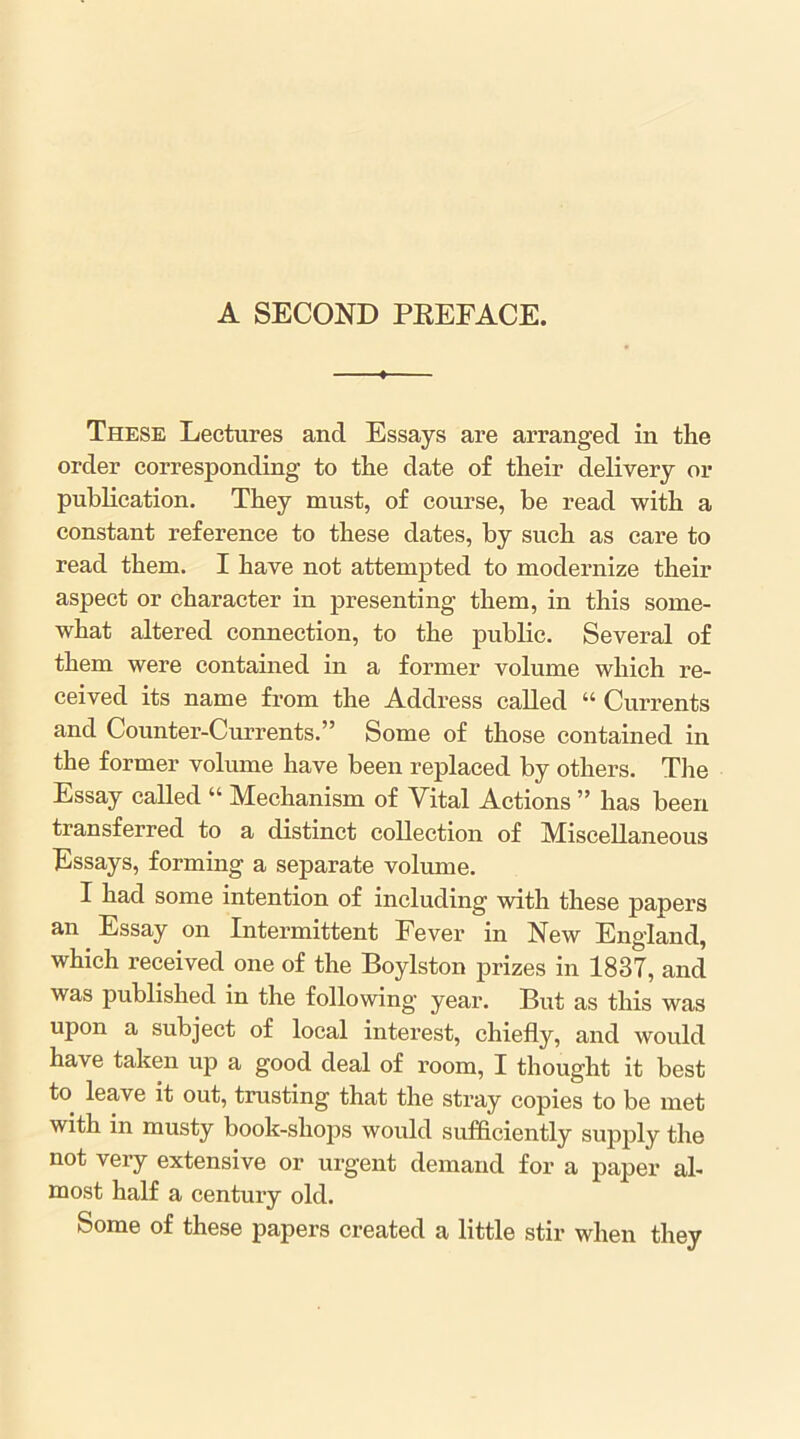 These Lectures and Essays are arranged in the order corresponding to the date o£ their delivery or publication. They must, of course, be read with a constant reference to these dates, by such as care to read them. I have not attempted to modernize their aspect or character in presenting them, in this some- what altered connection, to the public. Several of them were contained in a former volume which re- ceived its name from the Address called “ Currents and Counter-Currents.” Some of those contained in the former volume have been replaced by others. Tiie Essay called “ Mechanism of Vital Actions ” has been transferred to a distinct collection of Miscellaneous Essays, forming a separate volume. I had some intention of including with these papers an Essay on Intermittent Fever in New England, which received one of the Boylston prizes in 1837, and was published in the following year. But as this was upon a subject of local interest, chiefly, and would have taken up a good deal of room, I thought it best to leave it out, trusting that the stray copies to be met with in musty book-shops would sufficiently supply the not very extensive or urgent demand for a paper al- most half a century old. Some of these papers created a little stir when they