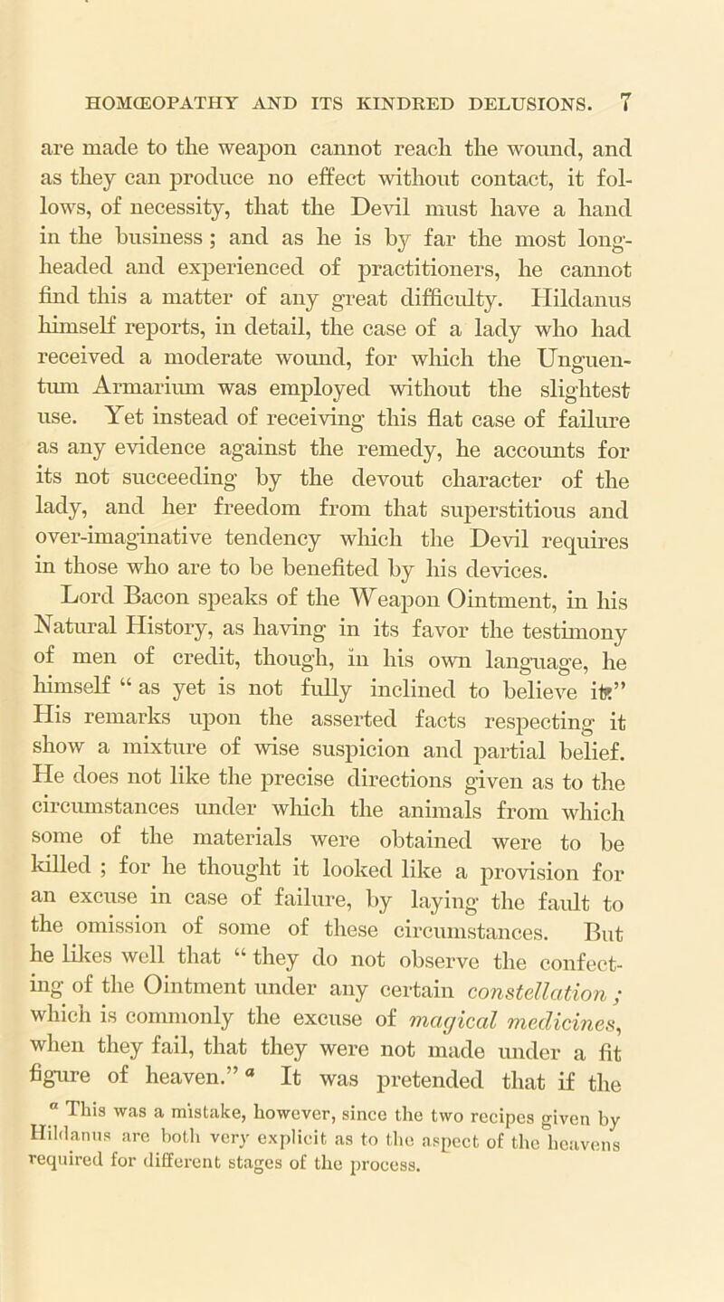 are made to the weapon cannot reach the wound, and as they can produce no effect without contact, it fol- lows, of necessity, that the Devil must have a hand in the business; and as he is by far the most long- headed and experienced of practitioners, he cannot find this a matter of any great difficidty. Hildanus hunself reports, in detail, the case of a lady who had received a moderate wound, for which the Unguen- tum Armarium was employed without the slightest use. Yet instead of receiving this flat case of failure as any evidence against the remedy, he accounts for its not succeeding by the devout character of the lady, and her freedom from that superstitious and over-imaginative tendency wliich the Devil requires in those who are to be benefited by his devices. Lord Bacon speaks of the Weapon Ointment, in his Natural History, as having in its favor the testunony of men of credit, though, in his own language, he liimself “ as yet is not fully inclined to believe it?” His remarks upon the asserted facts respecting it show a mixture of wise suspicion and partial belief. He does not like the precise directions given as to the circmnstances under winch the animals from which some of the materials were obtained were to be MUed ; for he thought it looked like a provision for an excuse in case of failure, by laying the faidt to the omission of some of these circumstances. But he lilces well that “ they do not observe the confect- ing of the Ointment under any certain constellation ; which is commonly the excuse of magical medicines, when they fail, that they were not made under a fit figure of heaven.”* It was pretended that if the “ This was a mistake, however, since the two recipes given by Hildanus are both very explicit as to the aspect of the heavens required for different stages of the process.