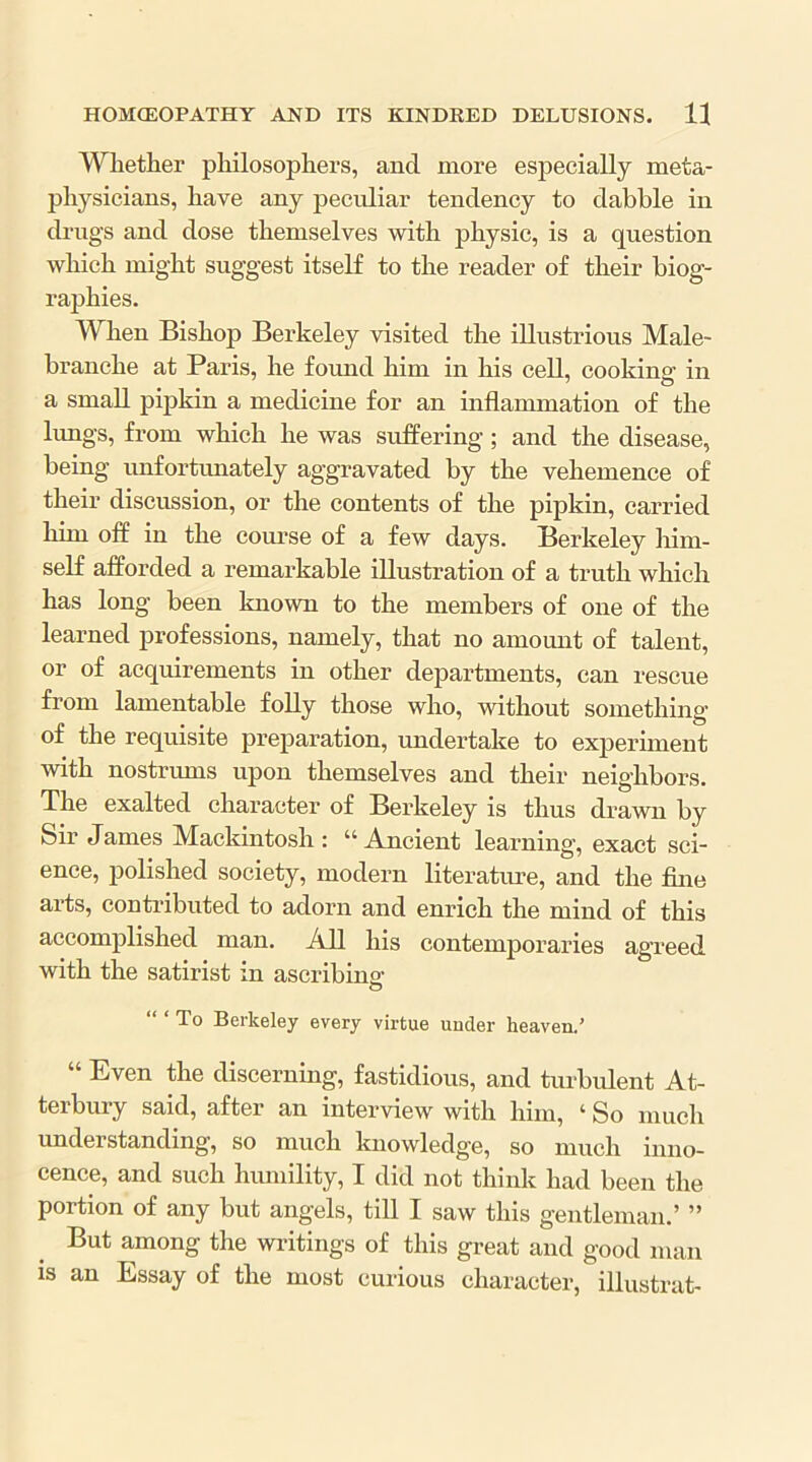 Whether philosophers, and more especially meta- physicians, have any peculiar tendency to dabble in drugs and dose themselves with physic, is a question which might suggest itself to the reader of their biog- raphies. When Bishop Berkeley visited the illustrious Male- branche at Paris, he found him in his cell, cooking in a small pipkin a medicine for an inflammation of the limgs, from which he was suffering; and the disease, being unfortunately aggravated by the vehemence of their discussion, or the contents of the pipkin, carried him off in the course of a few days. Berkeley him- self afforded a remarkable illustration of a truth which has long been known to the members of one of the learned professions, namely, that no amount of talent, or of acquirements in other departments, can rescue from lamentable folly those who, without something of the requisite preparation, undertake to experiment with nostrums upon themselves and their neighbors. The exalted character of Berkeley is thus drawn by Sir James Mackintosh : “ Ancient learning’, exact sci- ence, polished society, modern literatiue, and the fine arts, contributed to adorn and enrich the mind of this accomplished man. All his contemporaries agreed with the satirist in ascribinsf O “ ‘ To Berkeley every virtue under heaven.’ “ Even the discerning, fastidious, and turbulent At- terbury said, after an interview with him, ‘ So much understanding, so much knowledge, so much inno- cence, and such himiility, I did not think had been the portion of any but angels, till I saw this gentleman.’ ” But among the writings of this great and good man is an Essay of the most curious character, illustrat-