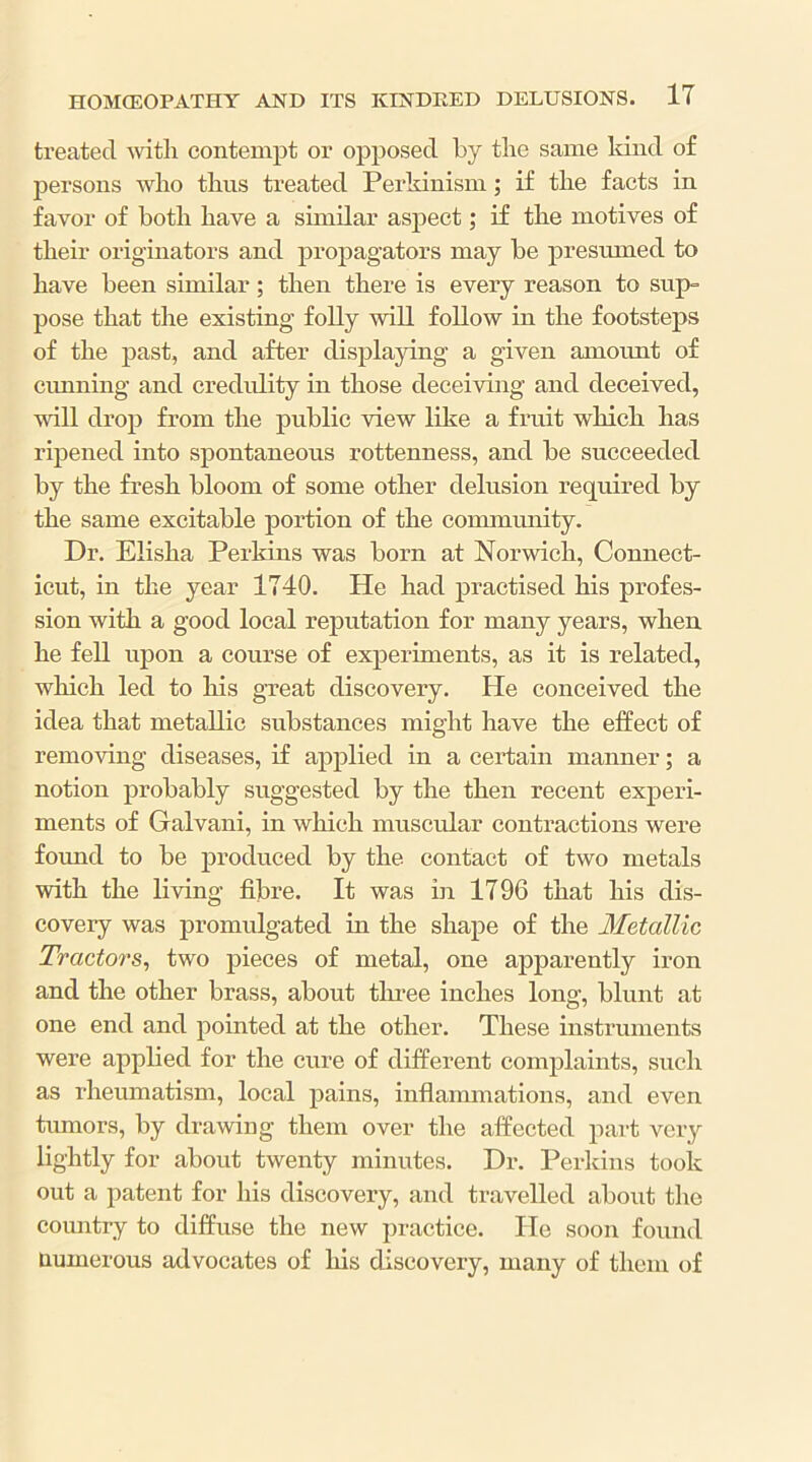 treated -svitli contempt or opposed by tlie same land of persons wlio thus treated Perkinism; if tlie facts in favor of botli bave a similar aspect; if the motives of tbeir origmators and propagators may be presmned to bave been similar; tben there is every reason to sup= pose that tbe existing folly will follow in tbe footsteps of tbe past, and after displaying a given amoimt of cunning and credidity in those deceivbig and deceived, will drop from tbe public view like a fruit which has ripened into spontaneous rottenness, and be succeeded by tbe fresh bloom of some other delusion required by the same excitable portion of the community. Dr. Elisha Perkins was born at Norwich, Connect- icut, in the year 1740. He had practised his profes- sion with a good local reputation for many years, when he fell upon a course of experiments, as it is related, which led to his great discovery. He conceived the idea that metallic substances might have the effect of removing diseases, if applied in a certain manner; a notion probably suggested by the then recent experi- ments of Galvani, in which muscular contractions were found to be produced by the contact of two metals with the Kving fibre. It was hi 1796 that his dis- covery was promulgated in the shape of the Metallic Tractors^ two pieces of metal, one apparently iron and the other brass, about thi*ee inches long, blunt at one end and pointed at the other. These instruments were applied for the cure of different complaints, such as rheumatism, local pains, inflammations, and even tumors, by drawing them over the affected part very lightly for about twenty minutes. Dr. Perkins took out a patent for his discovery, and travelled about the country to diffuse the new practice. lie soon found numerous advocates of his discovery, many of them of