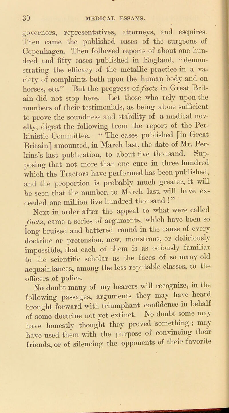 governors, representatives, attorneys, and esquires. Then came the published cases of the surgeons of Copenhagen. Then followed reports of about one hun- di-ed and fifty cases published in England, “ demon- strating the efficacy of the metallic practice in a va- riety of complaints both upon the human body and on horses, etc.” But the progress of facts in Great Brit- ain did not stop here. Let those who rely upon the numbers of their testimonials, as being alone sufficient to prove the soundness and stability of a medical nov- elty, digest the following from the report of the Per- kinistic Connnittee. “ The cases published [in Great Britain] amoimted, in March last, the date of Mr. Per- kins’s last publication, to about five thousand. Sup- posing that not more than one cure in three hundred which the Tractors have performed has been published, and the proportion is probably much greater, it wiU be seen that the numbei*, to March last, will have ex- ceeded one million five hundred thousand ! Next in order after the appeal to what were called yhcfc, came a series of arguments, which have been so long bruised and battered round in the cause of eveiy doctrine or pretension, new, monstrous, or deliriously impossible, that each of them is as odiously famibai to the scientific scholar as the faces of so many old acquaintances, among the less reputable classes, to the officers of police. No doubt many of my hearers will recognize, in the following passages, arguments they may have heard brought forward with triumphant confidence in behalf of some doctrine not yet extinct. No doubt some may have honestly thought they proved something; may have used them with the purpose of convincing their friends, or of silencing the opponents of their favorite