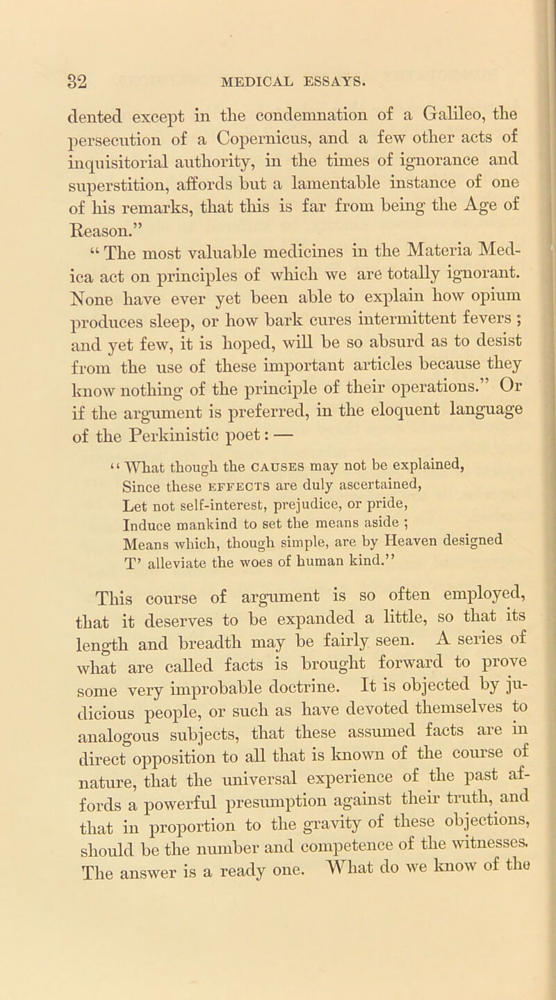 dented except in tlie condemnation of a Galileo, tlie i persecution of a Copernicus, and a few other acts of ^ inquisitorial authority, in the times of ignorance and t! superstition, affords but a lamentable instance of one * of his remarks, that this is far from being the Age of j Reason.” j “ The most valuable medicines in the Materia Med- , ica act on principles of wliich we are totally ignorant. None have ever yet been able to explain how opium produces sleep, or how bark cures intermittent fevers ; and yet few, it is hoped, will be so absurd as to desist j from the use of these important articles because they know nothing of the principle of their operations. Or if the argument is preferred, in the eloquent language of the Perkinistic poet: — ‘ ‘ AVhat though the causes may not be explained, Since these effects are duly ascertained, Let not self-interest, prejudice, or pride, i Induce mankind to set the means aside ; ' Means which, though simple, are by Heaven designed ; T’ alleviate the woes of human kind.” This course of argument is so often employed, that it deserves to be expanded a little, so that its leng-th and breadth may be fairly seen. A series of what are called facts is brought forward to prove some very improbable doctrine. It is objected by ju- dicious people, or such as have devoted themselves to analogous subjects, that these assumed facts are in direct opposition to all that is known of the com’se of nature, that the imiversal experience of the past af- fords a powerful presumption against their truth, and that in proportion to the gravity of these objections, should be the nmnber and competence of the witnesses. The answer is a ready one. M^hat do we Imow of the