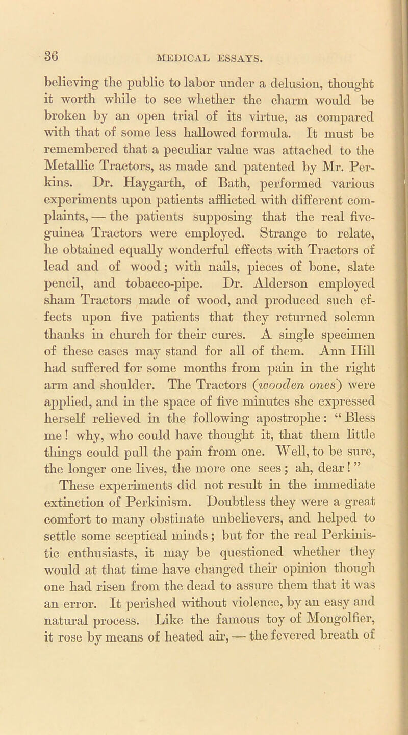 believing tbe public to labor under a delusion, tliougbt it worth while to see whether the chariu would be broken by an open trial of its virtue, as compared with that of some less hallowed fornuda. It must be remembered that a peculiar value was attached to the Metallic Tractors, as made and patented by Mr. Per- kins. Dr. Haygarth, of Bath, performed various experiments upon patients afSieted with different com- plaiuts, — the patients supposing that the real five- guinea Tractors were employed. Strange to relate, he obtained equally wonderful effects with Tractors of lead and of wood; with nails, pieces of bone, slate pencil, and tobacco-pipe. Dr. Alderson employed sham Tractors made of wood, and jiroduced such ef- fects upon five patients that they returned solemn thanks in church for their cures. A single specimen of these cases may stand for all of them. Ann Hill had suffered for some months from pain in the right arm and shoulder. The Tractors (wooden ones') were applied, and in the space of five minutes she expressed herself relieved in the following apostrophe: “ Bless me! why, who could have thought it, that them little tilings could pull the pain from one. Well, to be sm’e, the longer one lives, the more one sees; ah, dear! ” These experiments did not result in the immediate extmction of Perldnism. Doubtless they were a gueat comfort to many obstinate unbelievers, and helped to settle some sceptical minds; but for the real Perldnis- tic enthusiasts, it may be questioned whether they would at that tune have changed their ophiion though one had risen from the dead to assure them that it was an error. It perished without violence, by an easy and natural process. Dike the famous toy of Mongolfier, it rose by means of heated aii’, — the fevered breath of
