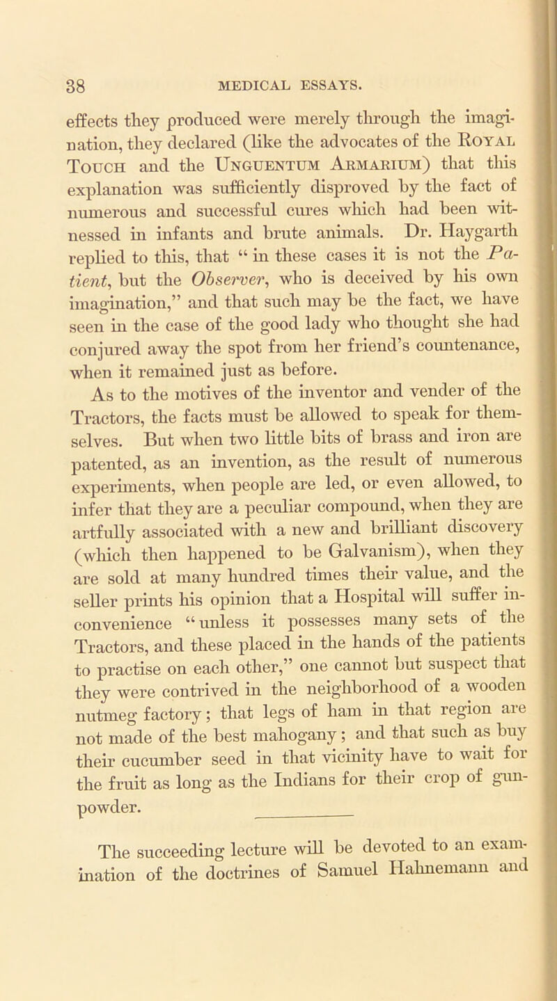 effects tliey produced were merely tlirough tlie imagi- nation, they declared (like the advocates of the Eoyal Touch and the Unguentum Armarium) that this explanation was sufficiently disproved by the fact of numerous and successful cures which had been wit- nessed in infants and brute animals. Dr. Haygarth replied to this, that “ in these cases it is not the Pa- tient, but the Observer, who is deceived by his own imagination,” and that such may be the fact, we have seen in the case of the good lady who thought she had conjured away the spot from her friend s countenance, when it remained just as before. As to the motives of the inventor and vender of the Tractors, the facts must be allowed to speak for them- selves. But when two little bits of brass and iron are patented, as an invention, as the result of numerous experiments, when people are led, or even allowed, to infer that they are a peculiar compound, when they are ai’tfully associated with a new and brilliant discovery (which then happened to be Galvanism), when they are sold at many hundred times their value, and the seller prints his opinion that a Hospital will suffer in- convenience “ unless it possesses many sets of the Tractors, and these placed in the hands of the patients to practise on each other,” one caimot but suspect that they were contrived in the neighborhood of a wooden nutmeg factory; that legs of ham in that region aie not made of the best mahogany; and that such as buy their cucumber seed in that vicinity have to wait for the fruit as long as the Indians for their crop of gam- The succeeding lecture will be devoted to an exam- ination of the doctrines of Samuel Hahnemann and