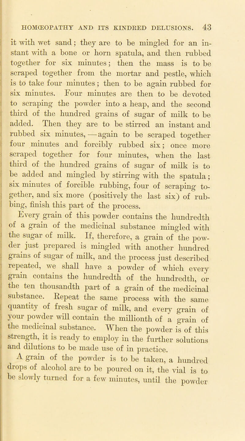 I ' it with wet sand; they are to he mingled for an in- stant with a hone or horn spatxda, and then ruhhed together for six minutes; then the mass is to he scraped together from the mortar and pestle, which is to take four minutes; then to he again ruhhed for six minutes. Four minutes are then to he devoted to scraping the powder into a heap, and the second third of the hundred grains of sugar of milk to he ; added. Then they are to he stirred an instant and ruhhed six minutes,—again to he scraped together I four minutes and forcibly ruhhed six; once more j scraped together for four minutes, when the last thii’d of the hundred grains of sugar of milk is to he added and mingled hy stirring with the spatula; I six minutes of forcible rubbing, four of scraping to- gether, and six more (positively the last six) of rub- bing, finish this part of the process. Every grain of this powder contains the hundredth of a grain of the medicinal substance mingled with the sugar of milk. If, therefore, a grain of the pow- der just prepared is mingled with another hundred gTains of sugar of milk, and the jirocess just described j repeated, we shall have a powder of which every I grain contains the hundredth of the hundredth, or 1 the ten thousandth part of a grain of the medicinal substance. Eepeat the same process with the same j quantity of fresh sugar of milk, and every grain of I your powder will contain the millionth of a grain of I the medicinal substance. When the powder is of this i strength, it is ready to employ in the further solutions I and dilutions to be made use of in practice. A grain of the powder is to be taken, a lumdred i drops of alcohol are to he poured on it, the vial is to ; he slowly turned for a few minutes, until the powder