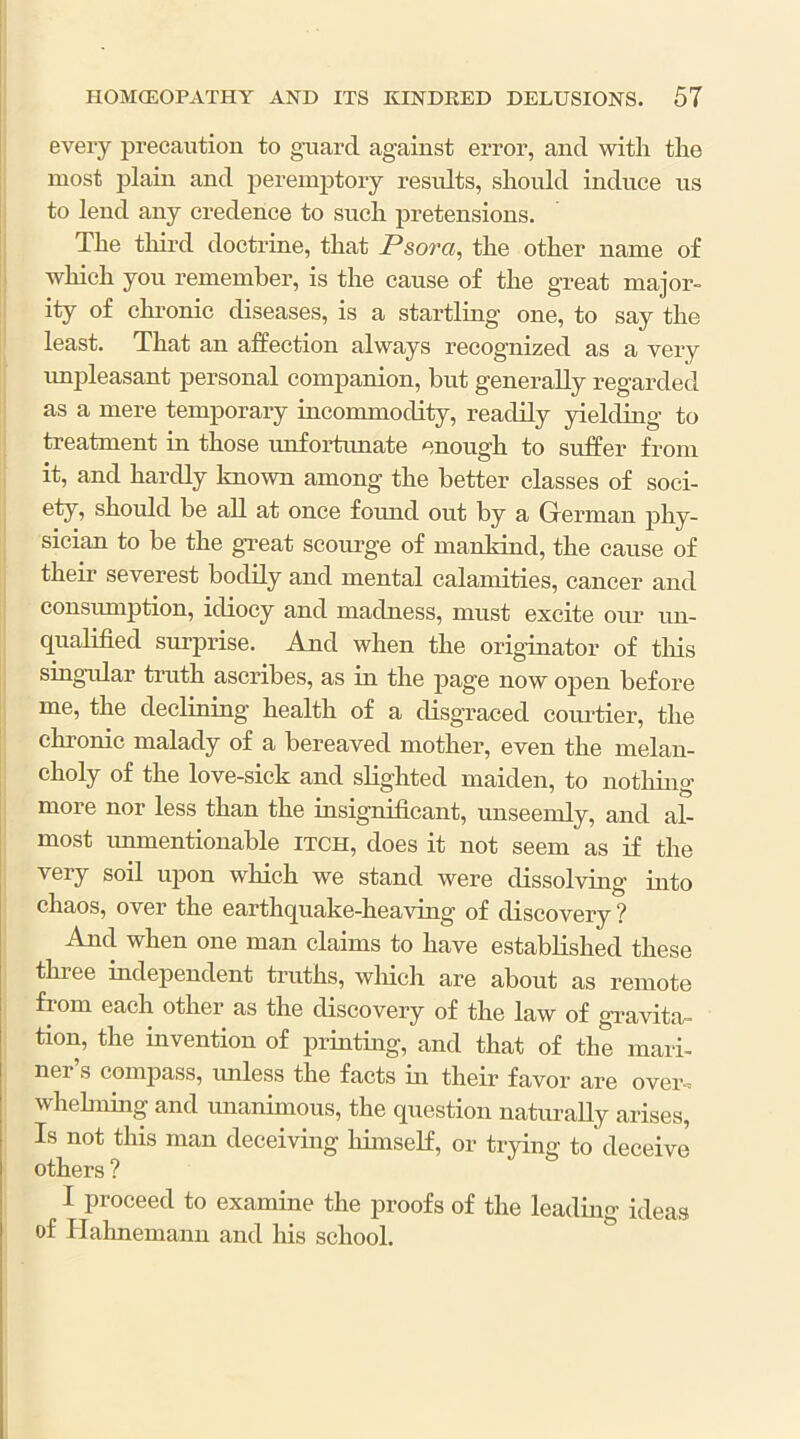 every precaution to guard against error, and with the most plain and peremptory results, should induce us to lend any credence to such pretensions. The third doctrine, that Psora, the other name of which you remember, is the cause of the great major- ity of chronic diseases, is a startling one, to say the least. That an affection always recognized as a very unpleasant personal companion, but generally regarded as a mere temporary incommodity, readily yielding to treatment in those unfortunate enough to suffer from it, and hardly known among the better classes of soci- ety, should be all at once found out by a German phy- sician to be the great scourge of mankind, the cause of their severest bodily and mental calamities, cancer and consumption, idiocy and madness, must excite our un- qualified surprise. And when the originator of this singular truth ascribes, as in the page now open before me, the declining health of a disgraced courtier, the chronic malady of a bereaved mother, even the melan- choly of the love-sick and slighted maiden, to nothmg more nor less than the insignificant, unseemly, and al- most unmentionable itch, does it not seem as if the very soil upon which we stand were dissolving into chaos, over the earthquake-heaving of discovery ? And when one man claims to have established these three independent truths, which are about as remote from each other as the discovery of the law of gi’avita- tion, the invention of printmg, and that of the mari- nei s compass, unless the facts in their favor are over-, whelming and mianimous, the question naturally arises, Is not tins man deceiving himself, or trying to deceive others ? I proceed to examine the proofs of the leading ideas of Hahnemann and liis school.