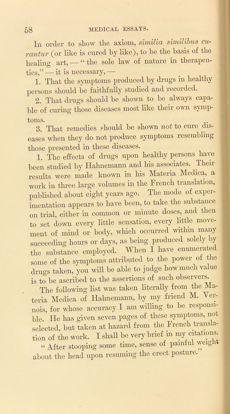 In order to show the axiom, similia similibus cu- rantur (or like is cured by like), to he the basis of the healing art, — “ the sole law of nature in therapeu- tics,” — it is necessary, — 1. That the symptoms produced by drugs in healthy persons should be faithfully studied and recorded. 2. That drugs should be shown to be always capa- ble of curing those diseases most lilie their own symp- toms. 3. That remedies should be shown not to cure chs- eases when they do not produce symptoms resembling those presented in these diseases. 1. The effects of drugs upon healthy persons have been studied by Hahnemann and his associates. Their results were made known in his Materia Medica, a work in thi-ee large volumes in the French translation, published about eight years ago. The mode of exper- imentation appears to have been, to take the substance on trial, either in common or minute doses, and then to set down every little sensation, every little move- ment of nnnd or body, which occurred witliin many succeeding hours or days, as being produced solely by the substance employed. When I have enumerated some of the symptoms attributed to the power of the drugs taken, you will be able to judge how much value is to be ascribed to the assertions of such observers. The following list was taken literally from the Ma- teria Medica of Hahnemann, by my friend M. Ver- nois, for whose accuracy I am willing to be responsi- ble He has given seven pages of these symptoms, not selected, tat taken at hazard from the French transla- tion of the work. I shaU bo very brief in my citations “ After stooping some time, sense of pamfid weig i about the head upon resuming the erect postiue.