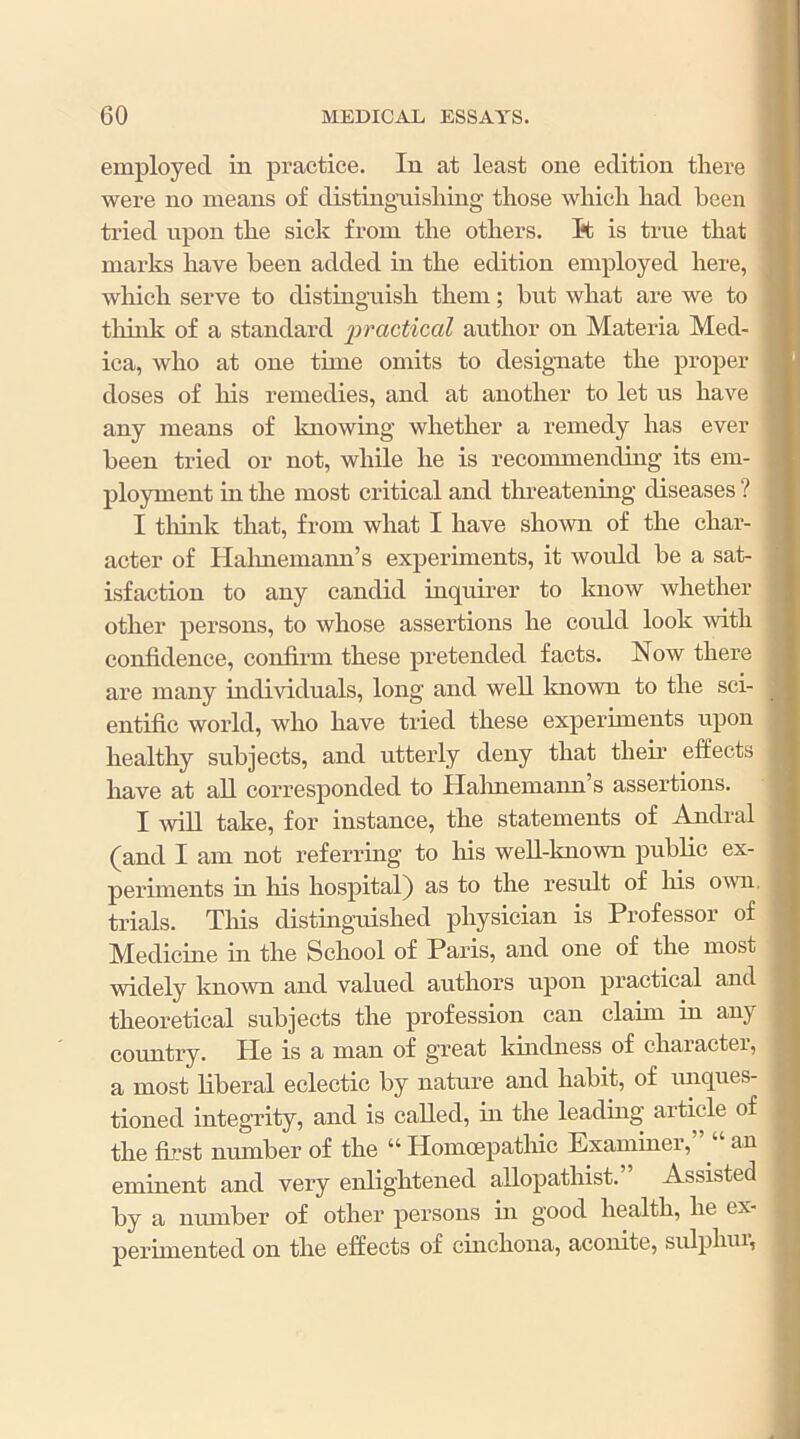 employed in practice. In at least one edition there 1 were no means of distingaiishing those which had been tried upon the sick from the others. I*t is true that I marks have been added in the edition employed here, which serve to distinguish them; but what are we to think of a standard ‘practical author on Materia Med- ica, who at one time omits to designate the proper doses of his remedies, and at another to let us have any means of knowing whether a remedy has ever been tried or not, while he is reconmiending its em- ployment in the most critical and threatening diseases ? I think that, from what I have shown of the char- acter of Halmemann’s experiments, it would be a sat- isfaction to any candid inquirer to know whether other persons, to whose assertions he could look with confidence, confirm these pretended facts. Now there are many individuals, long and well Imown to the sci- entific world, who have tried these experiments upon healthy subjects, and utterly deny that their effects have at all corresponded to Halmemann’s assertions. I will take, for instance, the statements of Andral (and I am not referring to his well-known public ex- periments in his hospital) as to the result of Ins own, trials. Tins distinguished physician is Professor of Medicine in the School of Paris, and one of the most widely known and valued authors upon practical and theoretical subjects the profession can claim in any country. He is a man of great Idndness of character, a most liberal eclectic by nature and habit, of luiques- tioned integrity, and is called, in the leading article of the first number of the “ Homoepatluc Examiner,” “ an eminent and very enlightened allopathist.’ Assisted by a number of other persons in good health, he ex- perimented on the effects of cinchona, aconite, sulphur,