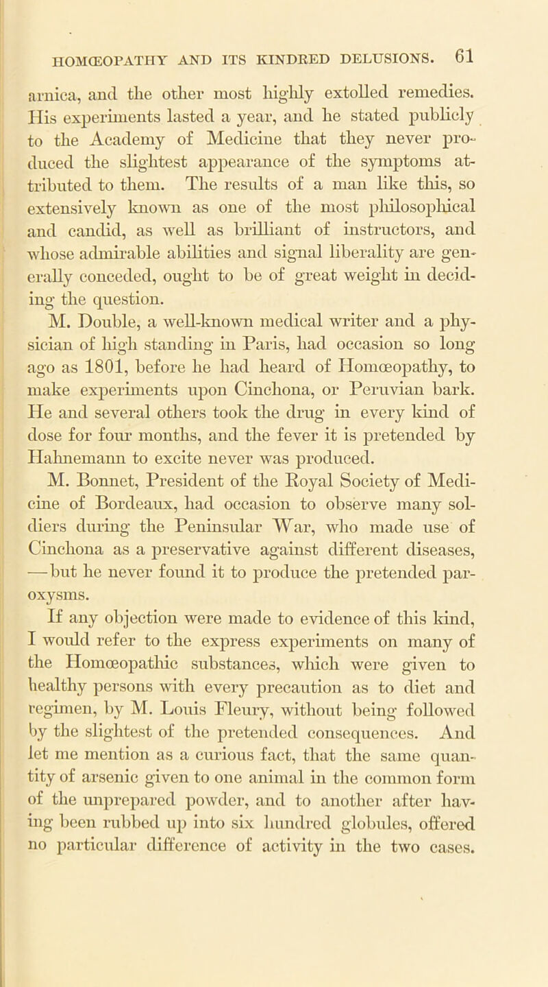 arnica, and tlie other most liigldy extolled remedies. His experiments lasted a year, and lie stated publicly to the Academy of Medicine that they never pro- duced tlie slightest appearance of the symptoms at- tributed to them. The residts of a man like this, so extensively knoivn as one of the most pliilosopliical and candid, as well as brilliant of instructors, and whose admirable abilities and signal liberality are gen- erally conceded, ought to be of great weight in decid- ing the question. M. Double, a weU-lmown medical writer and a phy- sician of liigh standing in Paris, had occasion so long ago as 1801, before he had heard of Homoeopathy, to make experiments upon Cinchona, or Peruvian bark. He and several others took the drug in every kind of dose for four months, and the fever it is pretended by Halmemann to excite never was produced. M. Bonnet, President of the Royal Society of Medi- cine of Bordeaux, had occasion to observe many sol- diers during the Peninsular War, who made use of Cinchona as a preservative against different diseases, —-but he never fomid it to produce the pretended par- oxysms. If any objection were made to evidence of this Idnd, I woidd refer to the express experiments on many of the Homoeopatliic substances, which were given to healthy persons with every precaution as to diet and regimen, by M. Louis Fleury, without being followed by the slightest of the pretended consequences. And let me mention as a cmuous fact, that the same quan- tity of arsenic given to one animal in the common form of the imprepared powder, and to another after hav- ing been rubbed up into six hundred globules, offered no particular difference of activity m the two cases.