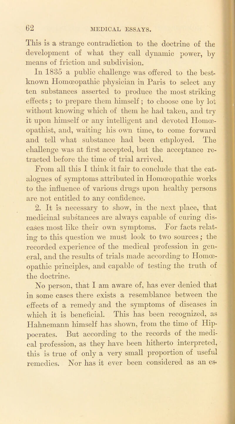 Tliis is a strange contradiction to tlie doctrine of the development of what they caU dynamic power, by means of friction and subdivision. In 1835 a public challenge was offered to the best- linown HomcBopatlhc physician in Paris to select any ten substances asserted to produce the most striking effects ; to prepare them Ihmself ; to choose one by lot without Imowing wliich of them he had taken, and try it upon hunself or any intelligent and devoted Ilomce- opathist, and, waiting his own time, to come forward and tell what substance had been eibployed. The challenge was at fii'st accepted, but the acceptance re- tracted before the time of trial arrived. From all this 1 think it fair to conclude that the cat- alogues of symptoms attributed in HomiEopathic works to the influence of various drugs upon healthy persons are not entitled to any confidence. 2. It is necessary to show, in the next place, that medicinal substances are always capable of curing dis- eases most like their own symptoms. For facts relat- ing to this cpiestion we must look to two som’ces ,• the recorded experience of the medical profession in gen- eral, and the residts of trials made according to Homce- opathic principles, and capable of testing the truth of the doctrine. No person, that I am aware of, has ever denied that in some cases there exists a resemblance between the effects of a remedy and the symptoms of diseases in which it is beneficial. Tins has been recognized, as Ilahnemann liimself has shown, from the time of Hip- pocrates. But according to the records of the medi- cal profession, as they have been hitherto interpreted, this is true of only a very small proportion of useful remedies. Nor has it ever been considered as an es-
