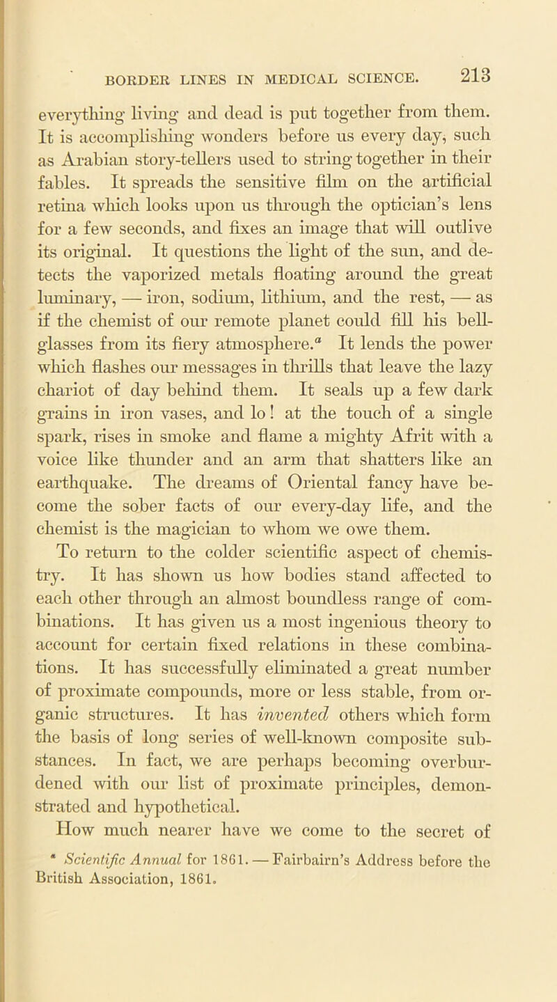 ever}i;liiiig living and dead is put together from them. It is accomplishing wonders before us eveiy day, such as Ai-ahian story-tellers used to string together in their fables. It spreads the sensitive film on the artificial retma wliich looks upon us tlu’ough the optician’s lens for a few seconds, and fixes an image that will outlive its original. It questions the light of the sun, and de- tects the vaporized metals floating around the great luminary, — iron, sodimn, lithium, and the rest, — as if the chemist of our remote planet could fill his bell- glasses from its fiery atmosphere. It lends the power which flashes our messages in thrills that leave the lazy chariot of day beliind them. It seals up a few dark grains in iron vases, and lo! at the touch of a single spark, rises in smoke and flame a mighty Afrit with a voice like thunder and an arm that shatters like an earthquake. The dreams of Oriental fancy have be- come the sober facts of our every-day life, and the chemist is the magician to whom we owe them. To return to the colder scientific aspect of chemis- tiy. It has shown us how bodies stand affected to each other through an almost boundless range of com- binations. It has given us a most ingenious theory to account for certain fixed relations in these combina- tions. It has successfidly eliminated a great number of proximate compounds, more or less stable, from or- ganic structures. It has invented others which form tlie basis of long series of well-lmown composite sub- stances. In fact, we are perhaps becoming overbur- dened with our list of proximate principles, demon- strated and hypothetical. Plow much nearer have we come to the secret of ‘ Scientific Annual for 1861. — Fairbairn’s Address before the British Association, 1861.