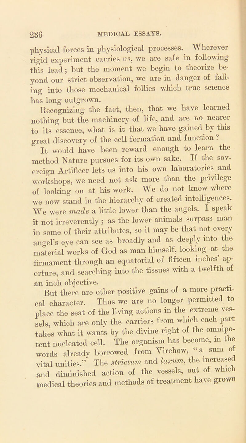 pliysicSil forces in pliysiological processes. Wlierever rigid experiment carries us, we are safe in following this lead; but the moment we begin to theorize be- yond our strict observation, we are in danger of fall- ing into those mechanical foUies which true science has long outgrown. Recognizing the fact, then, that we have learned nothing but the machinery of life, and are no nearer to its essence, what is it that we have gained by this great discovery of the cell formation and function ? It would have been reward enough to learn the method Nature pursues for its own sake. If the sov- ereign Artificer lets us uito his own laboratories and workshops, we need not ask more than the privilege of looldng on at his work. We do not laiow where we now stand in the hierarchy of created intelligences. We were made a little lower than the angels. I speak it not irreverently ; as the lower annuals surpass man in some of their attributes, so it may be that not every angel’s eye can see as broadly and as deeply into the material works of God as man himself, looking at the fh-mament through an equatorial of fifteen inches’ ap- erture, and searching into the tissues with a twelfth of an inch objective. But there are other positive gains of a more practi- cal character. Thus we are no longer permitted to place the seat of the living actions in the extreme ves- sels, which are only the carriers from which each part takes what it wants by the divine right of the omnipo- tent nucleated cell. The organism has become, in the words already borrowed from Virchow, “a sum ot vital unities.” The strictum and laxum, the mcreased and diminished action of the vessels, out of which medical theories and methods of treatment have grown