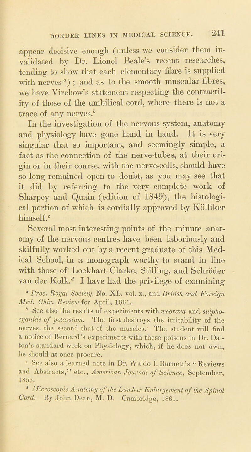 appear decisive eiiougli (unless we consider them in- validated by Dr. Lionel Beale’s recent researches, tending- to show that each elementary fibre is supplied with nerves “) ; and as to the smooth muscular fibres, we have Virchow’s statement respecting the contractil- ity of those of the umbilical cord, where there is not a trace of any nerves.* In the investigation of the nervous system, anatomy and physiology have gone hand in hand. It is very singidar that so important, and seemingly simple, a fact as the connection of the nerve-tubes, at their ori- gin or in their course, with the nerve-cells, should have so long remained open to doubt, as you may see that it did by referring to the very complete work of Sharjiey and Quain (edition of 1849), the histologi- cal portion of which is cordially approved by Kblliker himself/ Several most interesting points of the minute anat- omy of the nervous centres have been laboriously and skilfully worked out by a recent graduate of tliis Med- ical School, in a monograph worthy to stand in line with those of Lockhart Clarke, Stilling, and Schroder van der Kolk.*^ I have had the privilege of examining “ Proc. Royal Society, No. XL. vol. x., and British and Foreign Med. Chir. Review for April, 1861, ‘ See also the results of experiments viitlawoorara and sulpho- cyanide of potassium. The first destroys the irritability of the nerves, the second that of the muscles.' The student will find a notice of Bernard’s experiments with these poisons in Dr. Dal- ton’s standard work on Physiology, which, if he does not own, he should at once procure. “ See also a learned note in Dr. Waldo T. Burnett’s “ Reviews and Abstracts,” etc., American Journal of Science, September, 1853. '' Microscopic Anatomy of the Lumbar Enlargement of the Spinal Cord. By John Dean, M. D. Cambridge, 1861.