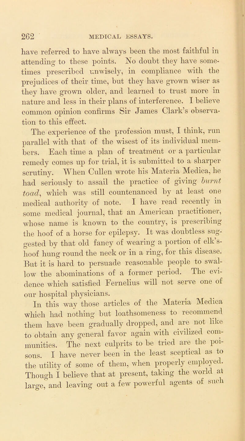 have referred to have always been the most faithful in attending to these points. No doubt they have some- times prescribed unwisely, in compliance mth the prejudices of their time, but they have grown wiser as they have grown older, and learned to trust more in nature and less in their plans of interference. I believe common opinion confirms Sir James Clark’s observa- tion to this effect. The experience of the profession must, I think, run parallel with that of the wisest of its individual mem- bers. Each tune a plan of treatment or a particidar remedy comes up for trial, it is submitted to a sharper scrutiny. ’When Cullen wrote his Materia Medica, he had seriously to assail the practice of giving hurnt toad^ which was still countenanced by at least one medical authority of note. I have read recently in some medical journal, that an American practitioner, whose name is known to the country, is prescribing the hoof of a horse for epilepsy. It was doubtless sug- gested by that old fancy of wearing a portion of elk’s- hoof hung round the neck or in a ring, for this disease. But it is hard to persuade reasonable people to swal- low the abominations of a former period. The evi- dence which satisfied Fernelius will not serve one of our hospital physicians. In this way those articles of the Materia Medica which had nothing but loathsomeness to reconunend them have been gradually dropped, and are not hke to obtain any general favor again with civilized com- munities. The next culprits to be tried are the poi- sons. I have never been in the least sceptical as to the utility of some of them, when properly employed. Though I believe that at present, taking the world at large, and leaving out a few powerful agents of such