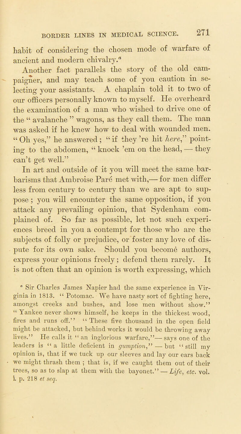 habit of considering the chosen mode of warfare of ancient and modern chivalry. Another fact parallels the story of the old cam- paig'ner, and may teach some of you caution in se- lecting your assistants. A chaplain told it to two of our officers personally known to myself, hie overheard the examination of a man who wished to drive one of the “ avalanche ” wagons, as they call them. The man was asked if he knew how to deal with wounded men. “ Oh yes,” he answered; “ if they ’re hit here” point- ing to the abdomen, “ knock ’em on the head, — they can’t get well.” In art and outside of it you will meet the same bar- barisms that Ambroise Par6 met with,— for men differ less from century to century than we are apt to sup- pose ; you will encounter the same opposition, if you attack any prevailing opinion, that Sydenham com- plained of. So far as possible, let not such experi- ences breed in you a contempt for those who are the subjects of folly or prejudice, or foster any love of dis- pute for its own sake. Should you become authors, express your opinions freely; defend them rarely. It is not often that an opinion is worth expressing, which “ Sir Charles James Napier had the same experience in Vir- ginia in 1813. “ Potomac. We have nasty sort of fighting here, amongst creeks and bushes, and lose men without show.” “ Yankee never shows himself, he keeps in the thickest wood, fires and runs off.” ‘‘These five thousand in the open field might be attacked, but behind works it would be throwing away lives.” He calls it “an inglorious warfare,”— says one of the leaders is “a little deficient in gumption,— but “still my opinion is, that if we tuck up our sleeves and lay our ears back we might thrash them ; that is, if we caught them out of their trees, so as to slap at them with the bayonet.” — Life, etc. vol. 1. p. 218 et seq.