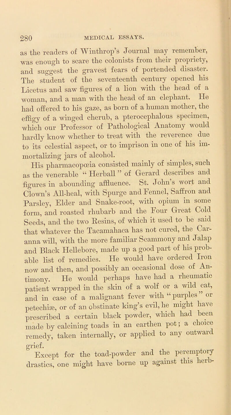 as the readers of Winthrop’s Journal may remember, was enough to scare the colonists from their propriety, and suggest the gravest fears of portended disaster. The student of the seventeenth century opened his Licetus and saw figures of a lion with the head of a woman, and a man with the head of an elephant. He had offered to his gaze, as born of a hmnan mother, the effigy of a winged cherub, a pterocephalous specimen, whfch our Professor of Pathological Anatomy would hardly know whether to treat with the reverence due to its celestial aspect, or to imprison in one of his im- mortalizing jars of alcohol. His pharmacopoeia consisted mainly of simples, such as the venerable “ Herball ” of Gerard describes and figures in abounding affluence. St. John’s wort and Clown’s A-ll-heal, with Spurge and Fennel, Saffion and Parsley, Elder and Snake-root, with opium in some form, and roasted rhubarb and the Four Great Cold Seeds, and the two Resins, of which it used to be said that whatever the Tacamahaca has not cured, the Cai- anna will, with the more familiar Scammony and Jalap and Black Hellebore, made up a good part of his prob- able list of remedies. He would have ordered Iron now and then, and possibly an occasional dose of An- timony. He would perhaps have had a rheumatic patient wrapped in the skin of a woR or a wild cat, and in case of a malignant fever with “ purples or petechim, or of an obstinate Idng’s evil, he might have prescribed a certain black powder, wHch had been made by calcining toads in an earthen pot; a choice remedy, taken internally, or applied to any outward grief. Except for the toad-powder and the peremptory drastics, one might have borne up against this herb-