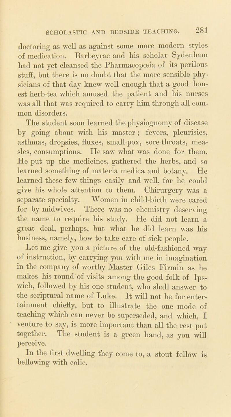 doctoring as well as against some more modern styles of medication. Barbeyi'ac and Hs scholar Sydenham had not yet cleansed the Pharmacopoeia of its perilous stuff, hut there is no doubt that the more sensible phy- sicians of that day knew well enough that a good hon- est herb-tea which amused the patient and his nurses was all that was requii-ed to carry him tlu’ough all com- mon disorders. The student soon learned the physiognomy of disease by going about with his master; fevers, pleurisies, asthmas, dropsies, fluxes, small-pox, sore-throats, mea- sles, consiunptions. He saw what was done for them. He put up the medicines, gathered the herbs, and so learned something of materia medica and botany. He learned these few things easily and well, for he could give his whole attention to them. Chirurgery was a separate specialty. Women in child-birth were cared for by midwives. There was no chemistry deserving the name to require his study. He did not learn a gTeat deal, perhaps, but what he did learn was his business, namely, how to take care of sick people. Let me give you a picture of the old-fashioned way of instruction, by carrying you with me in imagination in the company of worthy Master Giles Firmin as he makes his round of visits among the good foUi of Ips- wich, followed by his one student, who shall answer to the scriptural name of Luke. It wiU not be for enter- tainment chiefly, but to illustrate the one mode of teaching which can never be superseded, and which, I venture to say, is more important than all the rest put together. The student is a green hand, as you wiU perceive. In the first dwelling they come to, a stout feUow is bellowing with colic.