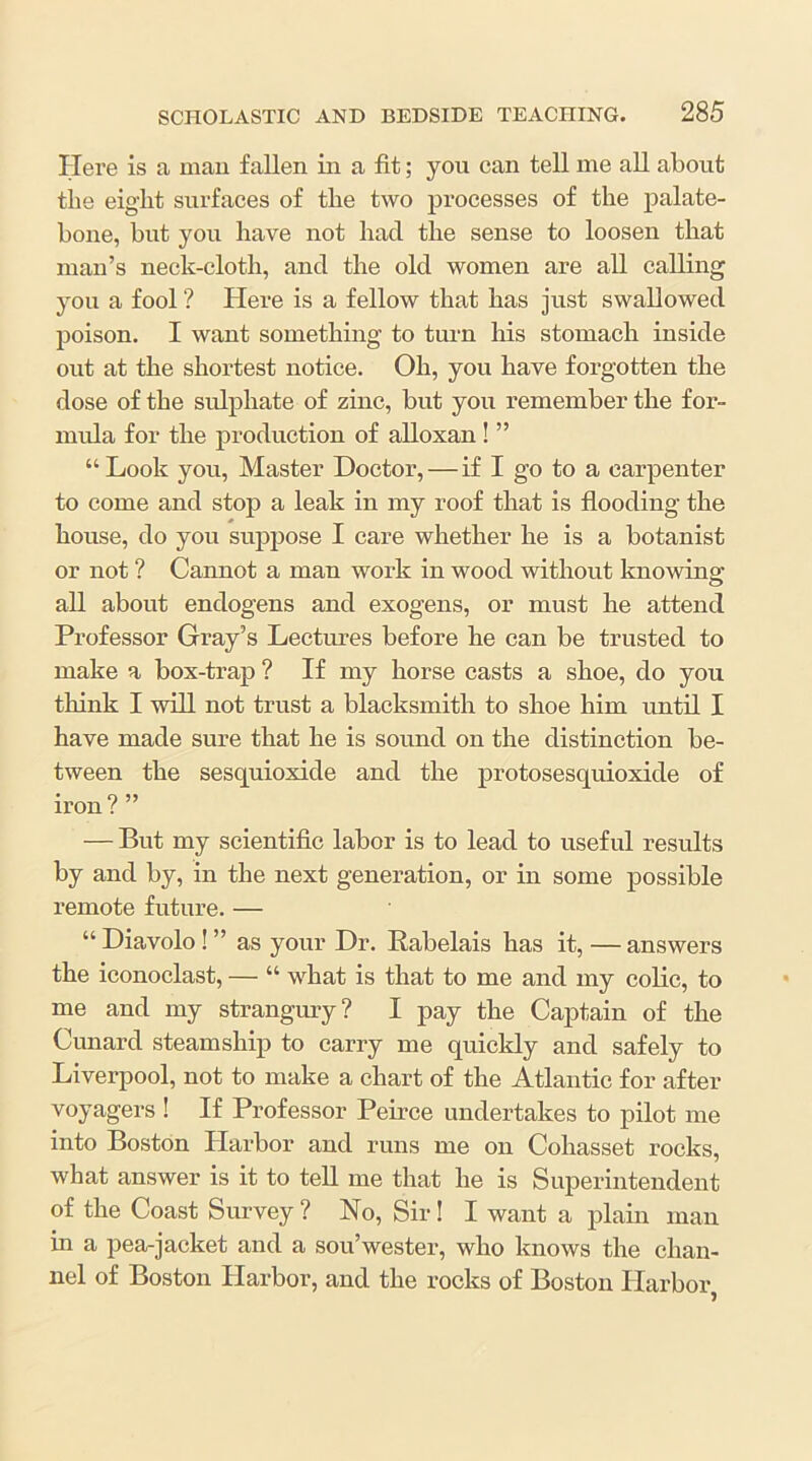 Here is a mau fallen in a fit; you can tell me all about the eight surfaces of the two processes of the palate- bone, but you have not had the sense to loosen that man’s neck-cloth, and the old women are all calling you a fool ? Here is a fellow that has just swallowed poison. I want something to turn his stomach inside out at the shortest notice. Oh, you have forgotten the dose of the sulphate of zinc, but you remember the for- mula for the production of alloxan! ” “Look you, Master Doctor, — if I go to a carpenter to come and stop a leak in my roof that is flooding the house, do you suiipose I care whether he is a botanist or not ? Cannot a man work in wood without knowing all about endogens and exogens, or must he attend Professor Gray’s Lectures before he can be trusted to make a box-trap ? If my horse casts a shoe, do you think I will not trust a blacksmith to shoe him until I have made sure that he is sound on the distinction be- tween the sesquioxide and the protosesquioxide of iron ? ” — But my scientific labor is to lead to useful results by and by, in the next generation, or in some possible remote future. — “ Diavolo! ” as your Dr. Rabelais has it, — answers the iconoclast, — “ what is that to me and my colic, to me and my strangury? I pay the Captain of the Cunard steamship to carry me quickly and safely to Liverpool, not to make a chart of the Atlantic for after voyagers ! If Professor Peirce undertakes to pilot me into Boston Plarbor and runs me on Cohasset rocks, what answer is it to teU me that he is Superintendent of the Coast Survey ? No, Sir! I want a plain man in a pea-jacket and a sou’wester, who knows the chan- nel of Boston Harbor, and the rocks of Boston Harbor,