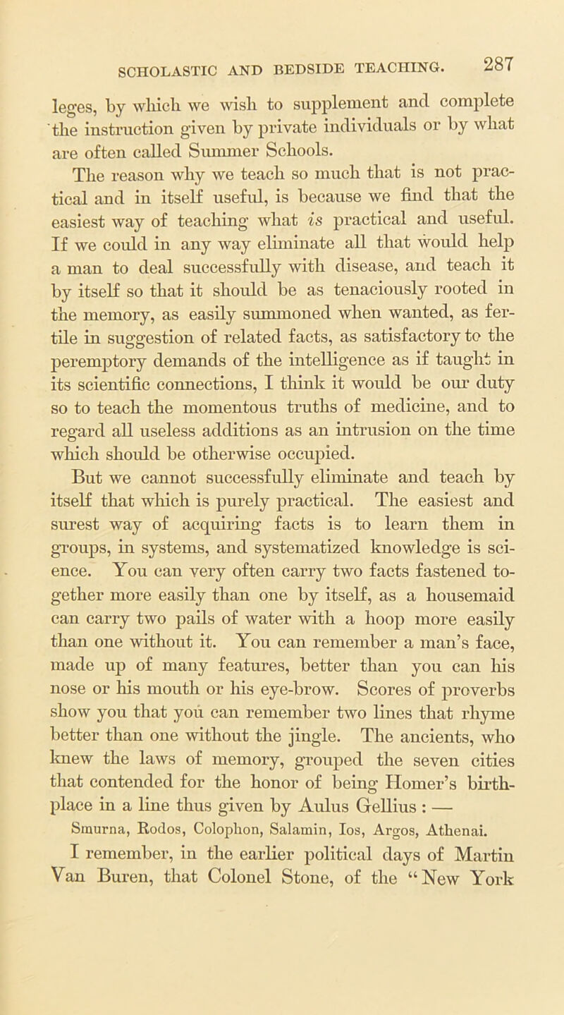 legGS, by wliieli we wisli to supplement and complete the instruction given by private individuals or by what are often called Sunmier Schools. The reason why we teach so much that is not prac- tical and in itself usefid, is because we find that the easiest way of teaching what is practical and useful. If we could in any way eliminate all that would help a man to deal successfully with disease, and teach it by itself so that it should be as tenaciously rooted in the memory, as easily summoned when wanted, as fer- tile in suggestion of related facts, as satisfactory to the jieremptory demands of the intelligence as if taught in its scientific connections, I think it would be our duty so to teach the momentous truths of medicine, and to regard all useless additions as an intrusion on the time which should be otherwise occupied. But we cannot successfully eliminate and teach by itself that which is purely practical. The easiest and surest way of acquiring facts is to learn them in groups, in systems, and systematized knowledge is sci- ence. You can very often carry two facts fastened to- gether more easily than one by itself, as a housemaid can carry two pails of water with a hoop more easily than one without it. You can remember a man’s face, made up of many features, better than you can his nose or his mouth or his eye-brow. Scores of proverbs show you that you can remember two lines that rhyme better than one without the jingle. The ancients, who laiew the laws of memory, grouped the seven cities that contended for the honor of being Homer’s birth- place in a line thus given by Aldus GeUius : — Smurna, Rodos, Colophon, Salamin, los, Argos, Athenai. I remember, in the earfier political days of Martin Van Buren, that Colonel Stone, of the “New York