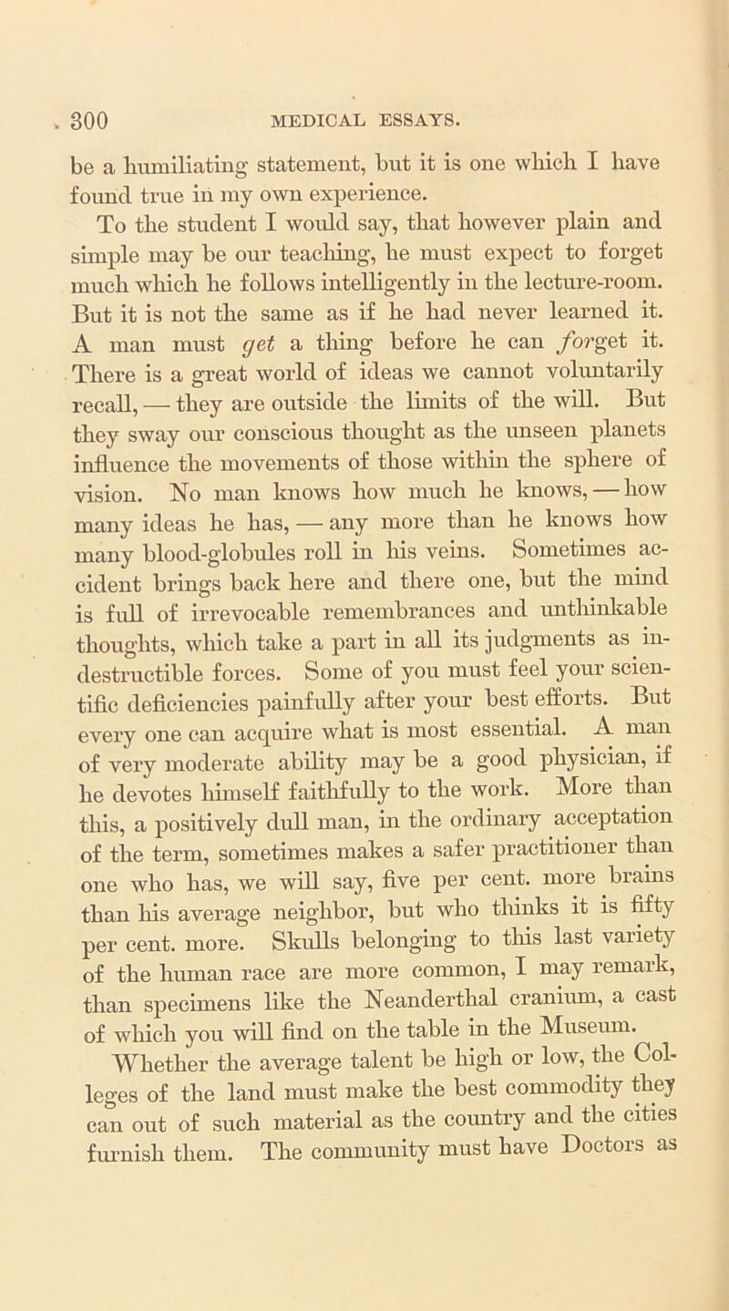 be a liumiliating statement, but it is one wbicli I have found true iii my own experience. To the student I would say, that however plain and simple may be our teaching, he must expect to forget much which he follows intelligently in the lecture-room. But it is not the same as if he had never learned it. A man must get a thing before he can /orget it. There is a great world of ideas we cannot volimtarily recall, — they are outside the Ihnits of the will. But they sway our conscious thought as the unseen planets influence the movements of those withm the sphere of vision. No man knows how much he knows, — how many ideas he has, — any more than he knows how many blood-globules roll in Iris veins. Sometimes ac- cident brings back here and there one, but the mind is full of irrevocable remembrances and ruithinkable thoughts, which take a part in aU its judgments as in- destructible forces. Some of you must feel your scien- tific deficiencies painfully after your best efforts. But every one can acquire what is most essential. A man of very moderate ability may be a good physician, if he devotes huiiself faithfully to the work. More than this, a positively dull man, in the ordinary acceptation of the term, sometimes makes a safer practitioner than one who has, we will say, five per cent, more brains than his average neighbor, but who tliinks it is fifty per cent. more. Skulls belonging to this last variety of the human race are more common, I may remark, than specimens like the Neanderthal cranium, a cast of which you will find on the table in the Museum. Whether the average talent be high or low, the Col- leges of the land must make the best commodity they can out of such material as the country and the cities furnish them. The conununity must have Doctors as