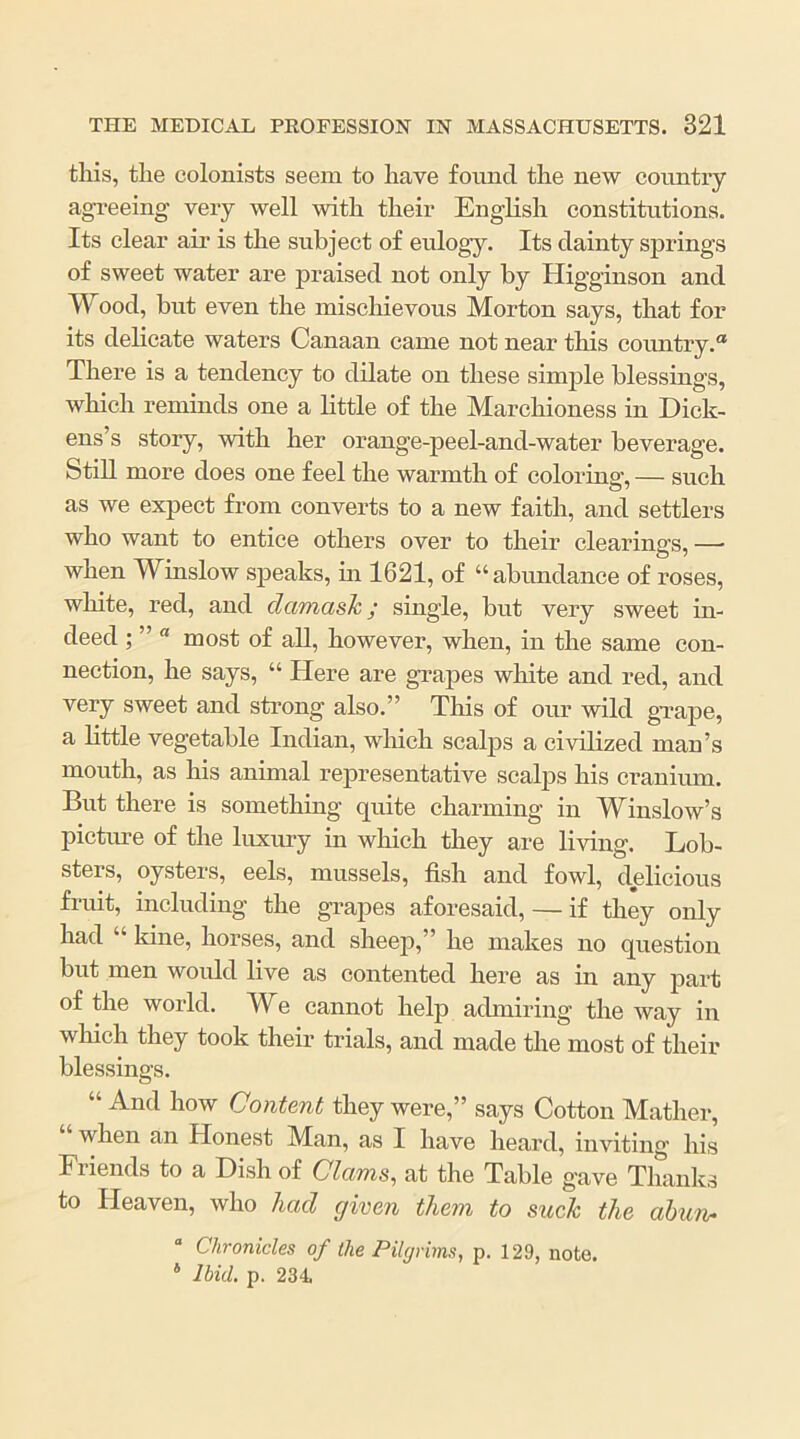 tliis, tlie colonists seem to have found the new country agreeing very well with their English constitutions. Its clear air is the subject of eulogy. Its dainty springs of sweet water are praised not only by Higginson and Wood, but even the mischievous Morton says, that for its delicate waters Canaan came not near this comitry.® There is a tendency to dilate on these simple blessings, which reminds one a little of the Marchioness in Dick- ens’s story, with her orange-peel-and-water beverage. Still more does one feel the warmth of colorinp’, — such as we expect from converts to a new faith, and settlers who want to entice others over to their clearings, —■ when Winslow speaks, m 1621, of “abundance of roses, white, red, and damask; single, hut very sweet in- deed ; ” “ most of all, however, when, in the same con- nection, he says, “ Here are grapes wliite and red, and very sweet and strong also.” This of our wild gTape, a little vegetable Indian, which scalps a civilized man’s mouth, as his animal representative scalps his cranium. But there is something quite charming in Winslow’s picture of the luxury in which they are living. Lob- sters, oysters, eels, mussels, fish and fowl, delicious fruit, including the grapes aforesaid, — if they only had “ kine, horses, and sheep,” he makes no question but men would live as contented here as in any part of the world. We cannot help admiring the way in which they took their trials, and made the most of their blessings. “ And how Content they were,” says Cotton Mather, when an Honest Man, as I have heard, inviting his Friends to a Dish of Clams, at the Table gave Thanks to Heaven, who had given them to suck the ahun* “ Chronicles of the Pilgrims, p. 129, note. * Ibid. p. 234